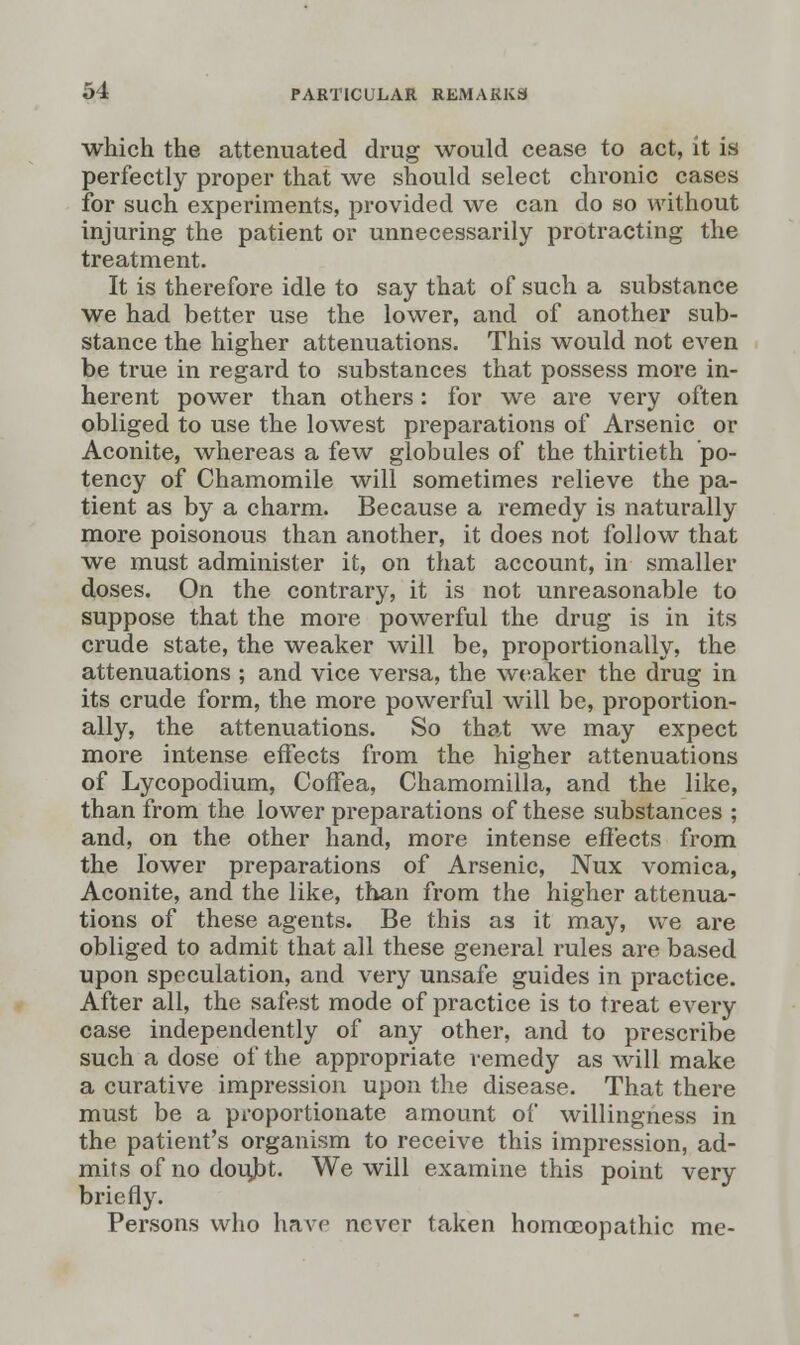 which the attenuated drug would cease to act, it is perfectly proper that we should select chronic cases for such experiments, provided we can do so without injuring the patient or unnecessarily protracting the treatment. It is therefore idle to say that of such a substance we had better use the lower, and of another sub- stance the higher attenuations. This would not even be true in regard to substances that possess more in- herent power than others: for we are very often obliged to use the lowest preparations of Arsenic or Aconite, whereas a few globules of the thirtieth po- tency of Chamomile will sometimes relieve the pa- tient as by a charm. Because a remedy is naturally more poisonous than another, it does not follow that we must administer it, on that account, in smaller doses. On the contrary, it is not unreasonable to suppose that the more powerful the drug is in its crude state, the weaker will be, proportionally, the attenuations ; and vice versa, the weaker the drug in its crude form, the more powerful will be, proportion- ally, the attenuations. So that we may expect more intense effects from the higher attenuations of Lycopodium, Coffea, Chamomilla, and the like, than from the lower preparations of these substances ; and, on the other hand, more intense effects from the lower preparations of Arsenic, Nux vomica, Aconite, and the like, than from the higher attenua- tions of these agents. Be this as it may, we are obliged to admit that all these general rules are based upon speculation, and very unsafe guides in practice. After all, the safest mode of practice is to treat every case independently of any other, and to prescribe such a dose of the appropriate remedy as will make a curative impression upon the disease. That there must be a proportionate amount of willingness in the patient's organism to receive this impression, ad- mits of no doujbt. We will examine this point very briefly. Persons who have never taken homoeopathic me-