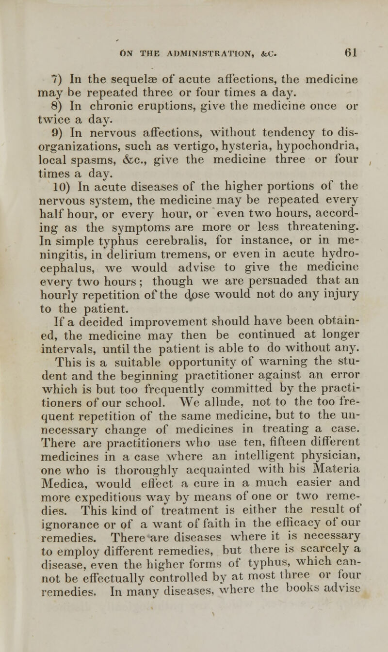 7) In the sequelae of acute affections, the medicine may be repeated three or four times a day. 8) In chronic eruptions, give the medicine once or twice a day. 9) In nervous affections, without tendency to dis- organizations, such as vertigo, hysteria, hypochondria, local spasms, &c, give the medicine three or four times a day. 10) In acute diseases of the higher portions of the nervous system, the medicine may be repeated every half hour, or every hour, or even two hours, accord- ing as the symptoms are more or less threatening. In simple typhus cerebralis, for instance, or in me- ningitis, in delirium tremens, or even in acute hydro- cephalus, we would advise to give the medicine every two hours ; though we are persuaded that an hourly repetition of the dpse would not do any injury to the patient. If a decided improvement should have been obtain- ed, the medicine may then be continued at longer intervals, until the patient is able to do without any. This is a suitable opportunity of warning the stu- dent and the beginning practitioner against an error which is but too frequently committed by the practi- tioners of our school. We allude, not to the too fre- quent repetition of the same medicine, but to the un- necessary change of medicines in treating a case. There are practitioners who use ten, fifteen different medicines in a case where an intelligent physician, one who is thoroughly acquainted with his Materia Medica, would effect a cure in a much easier and more expeditious way by means of one or two reme- dies. This kind of treatment is either the result of ignorance or of a want of faith in the efficacy of our remedies. There are diseases where it is necessary to employ different remedies, but there is scarcely a disease, even the higher forms of typhus, which can- not be effectually controlled by at most three or four remedies. In manv diseases, where the books advise