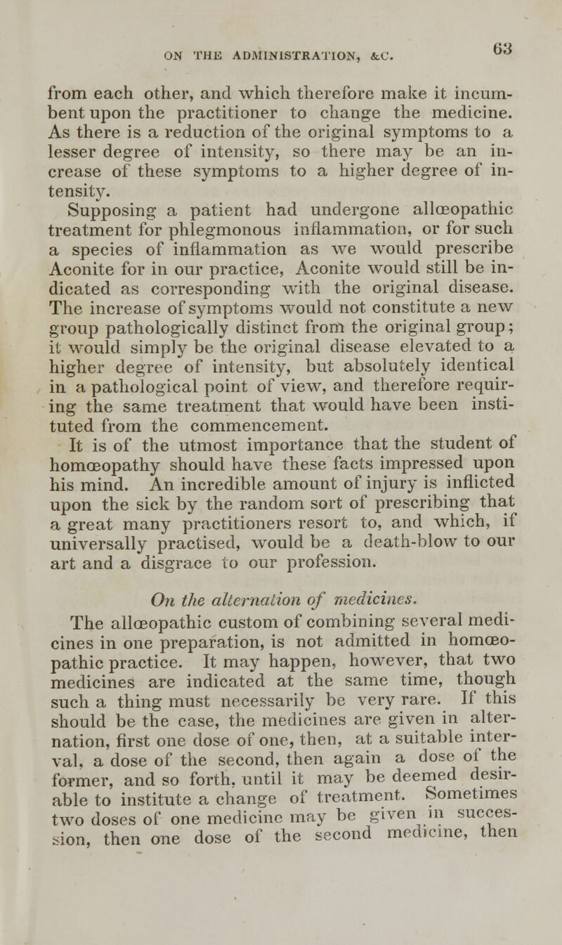 from each other, and which therefore make it incum- bent upon the practitioner to change the medicine. As there is a reduction of the original symptoms to a lesser degree of intensity, so there may be an in- crease of these symptoms to a higher degree of in- tensity. Supposing a patient had undergone allaeopathic treatment for phlegmonous inflammation, or for such a species of inflammation as we would prescribe Aconite for in our practice, Aconite would still be in- dicated as corresponding with the original disease. The increase of symptoms would not constitute a new group pathologically distinct from the original group; it would simply be the original disease elevated to a higher degree of intensity, but absolutely identical in a pathological point of view, and therefore requir- ing the same treatment that would have been insti- tuted from the commencement. It is of the utmost importance that the student of homoeopathy should have these facts impressed upon his mind. An incredible amount of injury is inflicted upon the sick by the random sort of prescribing that a great many practitioners resort to, and which, if universally practised, would be a death-blow to our art and a disgrace to our profession. On the alternation of medicines. The alloeopathic custom of combining several medi- cines in one preparation, is not admitted in homoeo- pathic practice. It may happen, however, that two medicines are indicated at the same time, though such a thing must necessarily be very rare. If this should be the case, the medicines are given in alter- nation, first one dose of one, then, at a suitable inter- val, a dose of the second, then again a dose of the former, and so forth, until it may be deemed desir- able to institute a change of treatment. Sometimes two doses of one medicine may be given in succes- sion, then one dose of the second medicine, then