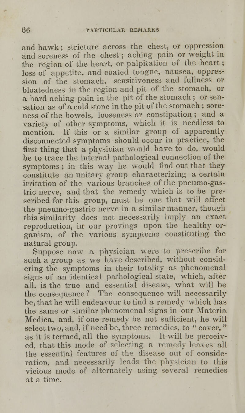 and hawk; stricture across the chest, or oppression and soreness of the chest; aching pain or weight in the region of the heart, or palpitation of the heart; loss of appetite, and coated tongue, nausea, oppres- sion of the stomach, sensitiveness and fullness or bloatedness in the region and pit of the stomach, or a hard aching pain in the pit of the stomach ; or sen- sation as of a cold stone in the pit of the stomach ; sore- ness of the bowels, looseness or constipation ; and a variety of other symptoms, which it is needless to mention. If this or a similar group of apparently disconnected symptoms should occur in practice, the first thing that a physician would have to do, would be to trace the internal pathological connection of the symptoms ; in this way he would find out that they constitute an unitary group characterizing a certain irritation of the various branches of the pneumo-gas- tric nerve, and that the remedy which is to be pre- scribed for this group, must be one that will affect the pneumo-gastric nerve in a similar manner, though this similarity does not necessarily imply an exact reproduction, in our provings upon the healthy or- ganism, of the various symptoms constituting the natural group. Suppose now a physician were to prescribe for such a group as we have described, without consid- ering the symptoms in their totality as phenomenal signs of an identical pathological state, which, after all, is the true and essential disease, what will be the consequence ? The consequence will necessarily be, that he will endeavour to find a remedy which has the same or similar phenomenal signs in our Materia Medica, and, if one remedy be not sufficient, he will select two, and, if need be, three remedies, to  cover,  as it is termed, all the symptoms. It will be perceiv- ed, that this mode of selecting a remedy leaves all the essential features of the disease out of conside- ration, and necessarily leads the ph}rsician to this vicious mode of alternately using several remedies at a time.