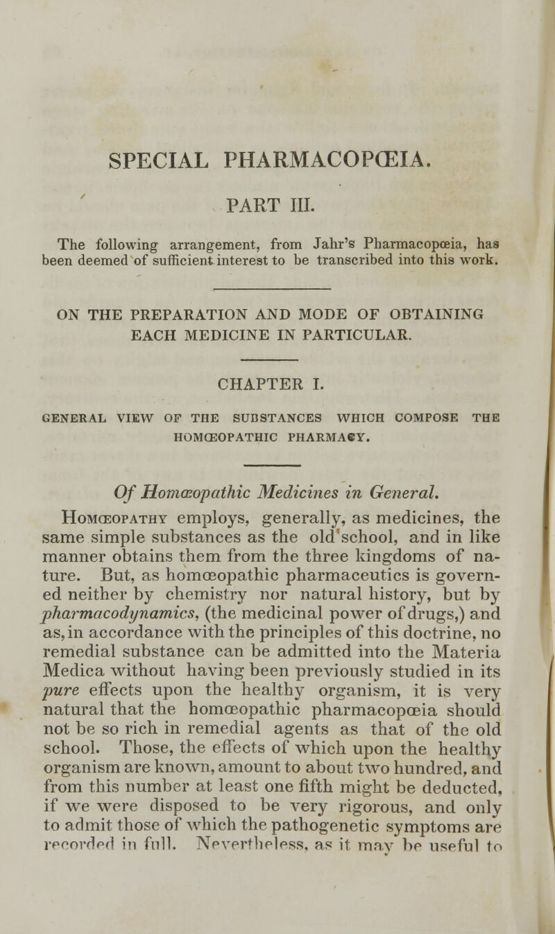 SPECIAL PHARMACOPCEIA. PART III. The following arrangement, from Jahr's Pharmacopoeia, has been deemed of sufficient interest to be transcribed into this work. ON THE PREPARATION AND MODE OF OBTAINING EACH MEDICINE IN PARTICULAR. CHAPTER I. GENERAL VIEW OP THE SUBSTANCES WHICH COMPOSE HOMOEOPATHIC PHARMACY. Of Homoeopathic Medicines in General. Homoeopathy employs, generally, as medicines, the same simple substances as the old'school, and in like manner obtains them from the three kingdoms of na- ture. But, as homoeopathic pharmaceutics is govern- ed neither by chemistry nor natural history, but by pharmacodynamics, (the medicinal power of drugs,) and as, in accordance with the principles of this doctrine, no remedial substance can be admitted into the Materia Medica without having been previously studied in its pure effects upon the healthy organism, it is very natural that the homoeopathic pharmacopoeia should not be so rich in remedial agents as that of the old school. Those, the effects of which upon the healthy organism are known, amount to about two hundred, and from this number at least one fifth might be deducted, if we were disposed to be very rigorous, and only to admit those of which the pathogenetic symptoms are recorded in full. Nevertheless, as it may be useful to