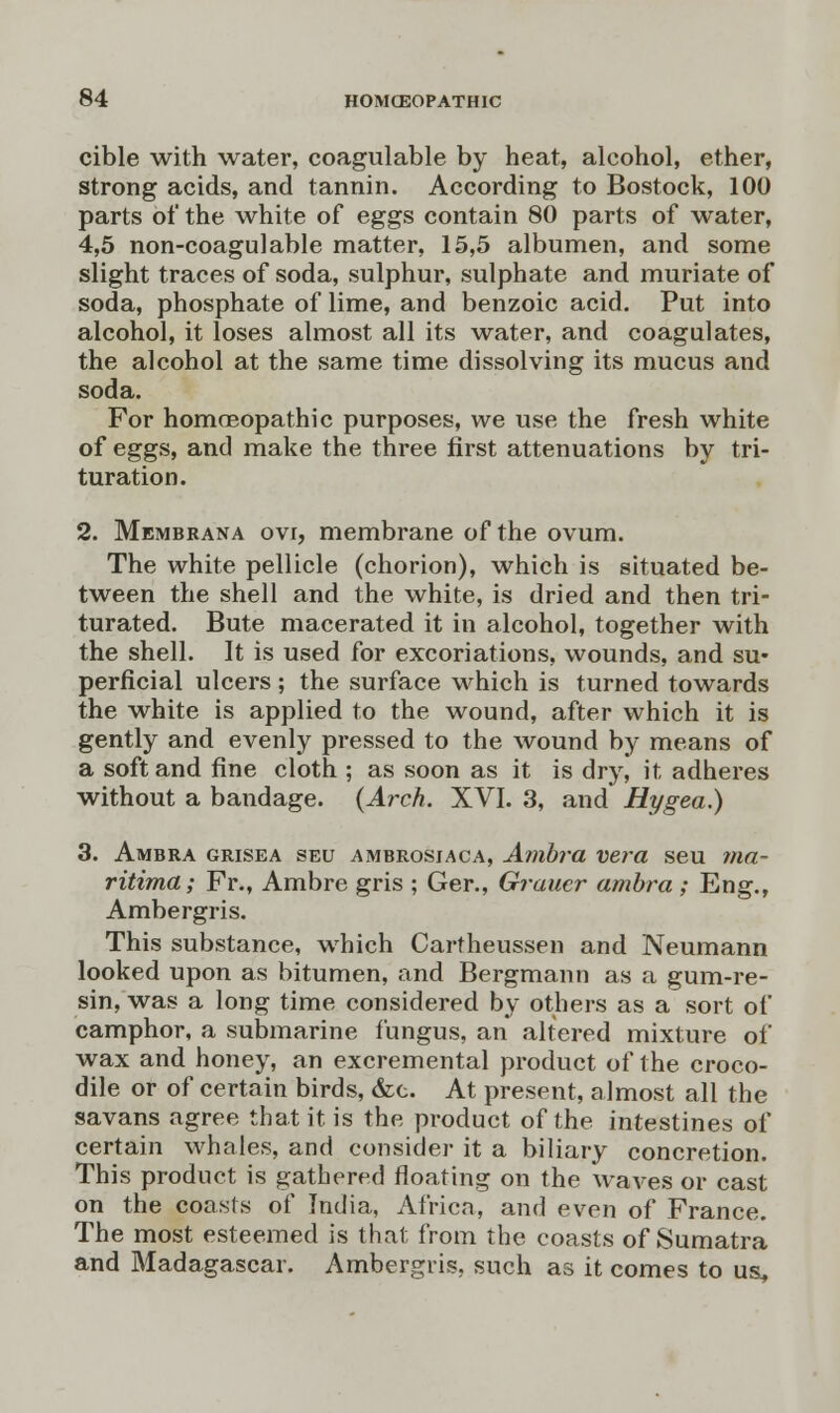 cible with water, coagulable by heat, alcohol, ether, strong acids, and tannin. According to Bostock, 100 parts of the white of eggs contain 80 parts of water, 4,5 non-coagulable matter, 15,5 albumen, and some slight traces of soda, sulphur, sulphate and muriate of soda, phosphate of lime, and benzoic acid. Put into alcohol, it loses almost all its water, and coagulates, the alcohol at the same time dissolving its mucus and soda. For homoeopathic purposes, we use the fresh white of eggs, and make the three first attenuations by tri- turation. 2. Membrana ovi, membrane of the ovum. The white pellicle (chorion), which is situated be- tween the shell and the white, is dried and then tri- turated. Bute macerated it in alcohol, together with the shell. It is used for excoriations, wounds, and su- perficial ulcers ; the surface which is turned towards the white is applied to the wound, after which it is gently and evenly pressed to the wound by means of a soft and fine cloth ; as soon as it is dry, it adheres without a bandage. (Arch. XVI. 3, and Hygea.) 3. Ambra grisea seu ambrosiaca, Ambra vera seu ma- ritima; Fr., Ambre gris ; Ger., Graucr ambra ; Eng., Ambergris. This substance, which Cartheussen and Neumann looked upon as bitumen, and Bergmann as a gum-re- sin, was a long time considered by others as a sort of camphor, a submarine fungus, an altered mixture of wax and honey, an excremental product of the croco- dile or of certain birds, &c. At present, almost all the savans agree that it is the product of the intestines of certain whales, and consider it a biliary concretion. This product is gathered floating on the waves or cast on the coasts of India, Africa, and even of France. The most esteemed is that from the coasts of Sumatra and Madagascar. Ambergris, such as it comes to us.