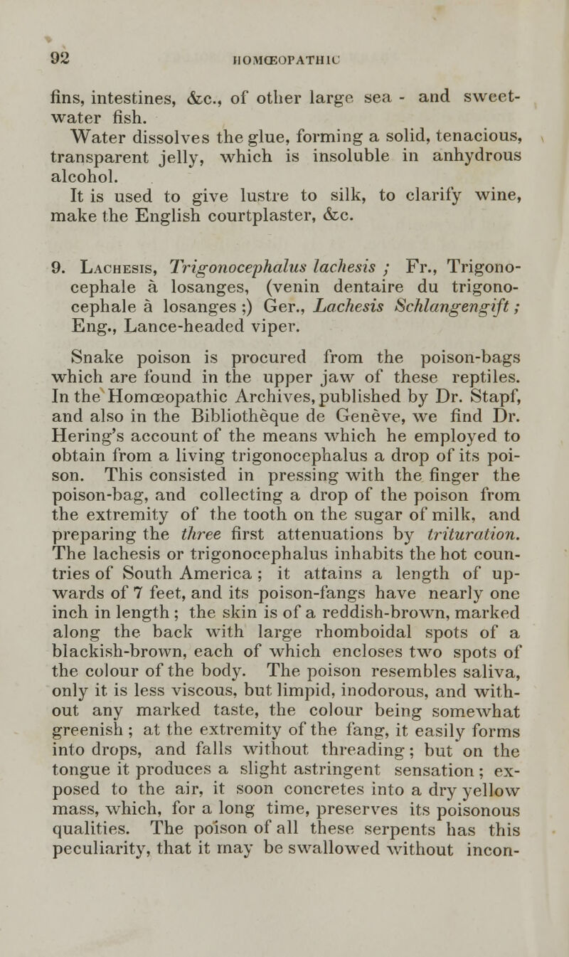 fins, intestines, &c, of other large sea - and sweet- water fish. Water dissolves the glue, forming a solid, tenacious, transparent jelly, which is insoluble in anhydrous alcohol. It is used to give lustre to silk, to clarify wine, make the English courtplaster, &c. 9. Lachesis, Trigonocephalus lachesis ; Fr., Trigono- cephale a losanges, (venin dentaire du trigono- cephale a losanges ;) Ger., Lachesis Schlangengift; Eng., Lance-headed viper. Snake poison is procured from the poison-bags which are found in the upper jaw of these reptiles. In the Homoeopathic Archives, published by Dr. Stapf, and also in the Bibliotheque de Geneve, we find Dr. Hering's account of the means which he employed to obtain from a living trigonocephalus a drop of its poi- son. This consisted in pressing with the finger the poison-bag, and collecting a drop of the poison from the extremity of the tooth on the sugar of milk, and preparing the three first attenuations by trituration. The lachesis or trigonocephalus inhabits the hot coun- tries of South America ; it attains a length of up- wards of 7 feet, and its poison-fangs have nearly one inch in length ; the skin is of a reddish-brown, marked along the back with large rhomboidal spots of a blackish-brown, each of which encloses two spots of the colour of the body. The poison resembles saliva, only it is less viscous, but limpid, inodorous, and with- out any marked taste, the colour being somewhat greenish ; at the extremity of the fang, it easily forms into drops, and falls without threading; but on the tongue it produces a slight astringent sensation ; ex- posed to the air, it soon concretes into a dry yellow mass, which, for a long time, preserves its poisonous qualities. The poison of all these serpents has this peculiarity, that it may be swallowed without incon-