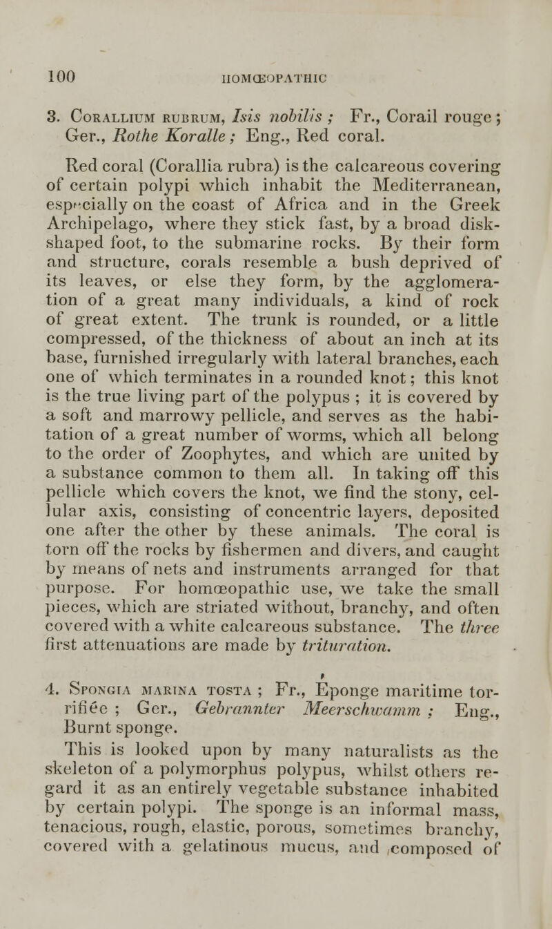 3. Corallium rubrum, Isis nobilis ; Fr., Corail rouge; Ger., Rothe Koralle ; Eng., Red coral. Red coral (Corallia rubra) is the calcareous covering of certain polypi which inhabit the Mediterranean, especially on the coast of Africa and in the Greek Archipelago, where they stick fast, by a broad disk- shaped foot, to the submarine rocks. By their form and structure, corals resemble a bush deprived of its leaves, or else they form, by the agglomera- tion of a great many individuals, a kind of rock of great extent. The trunk is rounded, or a little compressed, of the thickness of about an inch at its base, furnished irregularly with lateral branches, each one of which terminates in a rounded knot; this knot is the true living part of the polypus ; it is covered by a soft and marrowy pellicle, and serves as the habi- tation of a great number of worms, which all belong to the order of Zoophytes, and which are united by a substance common to them all. In taking off this pellicle which covers the knot, we find the stony, cel- lular axis, consisting of concentric layers, deposited one after the other by these animals. The coral is torn off the rocks by fishermen and divers, and caught by means of nets and instruments arranged for that purpose. For homoeopathic use, we take the small pieces, which are striated without, branchy, and often covered with a white calcareous substance. The three first attenuations are made by trituration. 4. Spongia marina tosta ; Fr., Eponge maritime tor- rifiee ; Ger., Gebrannter Mecrschwamm ; Eng., Burnt sponge. This is looked upon by many naturalists as the skeleton of a polymorphus polypus, whilst others re- gard it as an entirely vegetable substance inhabited by certain polypi. The sponge is an informal mass, tenacious, rough, elastic, porous, sometimes branchy, covered with a gelatinous mucus, and composed of