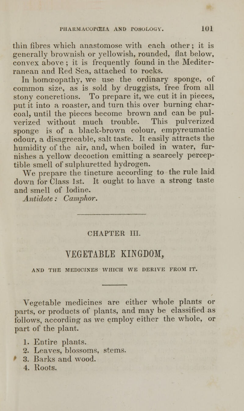 thin fibres which anastomose with each other; it is generally brownish or yellowish, rounded, fiat below, convex above ; it is frequently found in the Mediter- ranean and Red Sea, attached to rocks. In homoeopathy, we use the ordinary sponge, of common size, as is sold by druggists, free from all stony concretions. To prepare it, we cut it in pieces, put it into a roaster, and turn this over burning char- coal, until the pieces become brown and can be pul- verized without much trouble. This pulverized sponge is of a black-brown colour, empyreumatic odour, a disagreeable, salt taste. It easily attracts the humidity of the air, and, when boiled in water, fur- nishes a yellow decoction emitting a scarcely percep- tible smell of sulphuretted hydrogen. We prepare the tincture according to the rule laid down for Class 1st. It ought to have a strong taste and smell of Iodine. Antidote: Camphor. CHAPTER III. VEGETABLE KINGDOM, AND THE MEDICINES WHICH WE DERIVE FROM IT. Vegetable medicines are either whole plants or parts, or products of plants, and may be classified as follows, according as we employ either the whole, or part of the plant. 1. Entire plants. 2. Leaves, blossoms, stems. * 3. Barks and wood. 4. Roots.