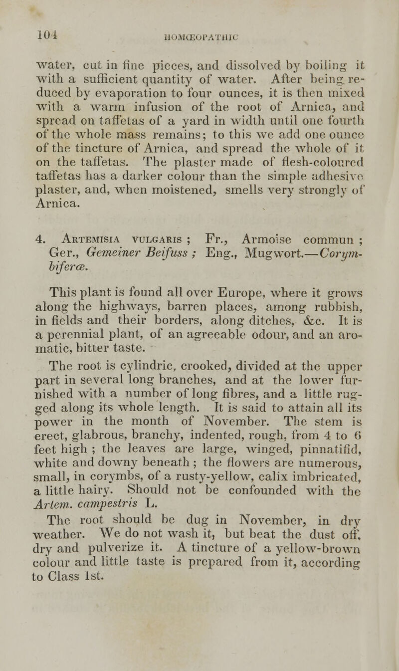 water, cut in fine pieces, and dissolved by boiling it with a sufficient quantity of water. After being re- duced by evaporation to four ounces, it is then mixed with a warm infusion of the root of Arnica, and spread on taffetas of a yard in width until one fourth of the whole mass remains; to this we add one ounce of the tincture of Arnica, and spread the whole of it on the taffetas. The plaster made of flesh-coloured taffetas has a darker colour than the simple adhesive plaster, and, when moistened, smells very strongly of Arnica. 4. Artemisia vulgaris ; Fr., Armoise commun ; Ger., Gemeiner Beifuss ; Eng., Mugwort.—Corym- biferce. This plant is found all over Europe, where it grows along the highways, barren places, among rubbish, in fields and their borders, along ditches, &c. It is a perennial plant, of an agreeable odour, and an aro- matic, bitter taste. The root is cylindric, crooked, divided at the upper part in several long branches, and at the lower fur- nished with a number of long fibres, and a little rug- ged along its whole length. It is said to attain all its power in the month of November. The stem is erect, glabrous, branchy, indented, rough, from 4 to 0 feet high ; the leaves are large, winged, pinnatifid, white and downy beneath ; the flowers are numerous, small, in corymbs, of a rusty-yellow, calix imbricated, a little hairy. Should not be confounded with the Artem. campestris L. The root should be dug in November, in dry weather. We do not wash it, but beat the dust off. dry and pulverize it. A tincture of a yellow-brown colour and little taste is prepared from it, according to Class 1st.