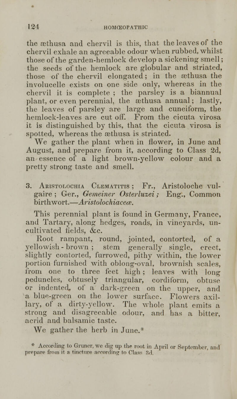 the aethusa and chervil is this, that the leaves of the chervil exhale an agreeable odour when rubbed, whilst those of the garden-hemlock develop a sickening smell; the seeds of the hemlock are globular and striated, those of the chervil elongated; in the aethusa the involucelle exists on one side only, whereas in the chervil it is complete ; the parsley is a biannual plant, or even perennial, the aethusa annual; lastly, the leaves of parsley are large and cuneiform, the hemlock-leaves are cut off. From the cicuta virosa it is distinguished by this, that the cicuta virosa is spotted, whereas the aethusa is striated. We gather the plant when in flower, in June and August, and prepare from it, according to Class 2d, an essence of a light brown-yellow colour and a pretty strong taste and smell. 3. Aristolochia Clematitis ; Fr., Aristoloche vul- gaire ; Ger., Gemeiner Osterluzei; Eng., Common birth wort.—Aristolochiacece. This perennial plant is found in Germany, France, and Tartary, along hedges, roads, in vineyards, un- cultivated fields, &c. Root rampant, round, jointed, contorted, of a yellowish- brown ; stem generally single, erect, slightly contorted, furrowed, pithy within, the lower portion furnished with oblong-oval, brownish scales, from one to three feet high ; leaves with long peduncles, obtusely triangular, cordiform, obtuse or indented, of a dark-green on the upper, and a blue-green on the lower surface. Flowers axil- lary, of a dirtj'-yellow. The whole plant emits a strong and disagreeable odour, and has a bitter, acrid and balsamic taste. We gather the herb in June.* * According to Gruncr, vrc dig irp the root in April or September, and prepare from it a tincture according: to Olas^ 3d.