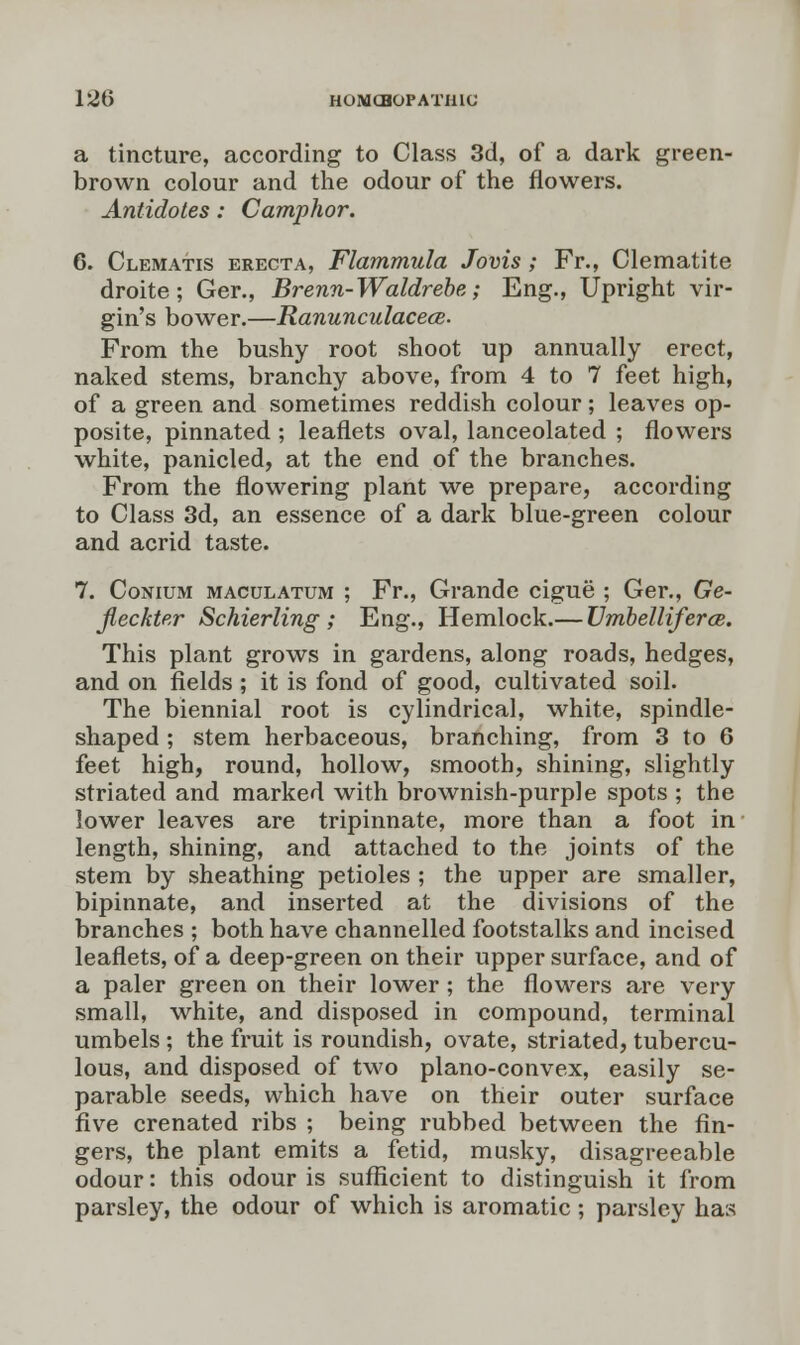 12t) HOMCHOPATIUC a tincture, according to Class 3d, of a dark green- brown colour and the odour of the flowers. Antidotes: Camphor. 6. Clematis erecta, Flammula Jovis ; Fr., Clematite droite; Ger., Brenn-Waldrebe; Eng., Upright vir- gin's bower.—Ranunculacece. From the bushy root shoot up annually erect, naked stems, branchy above, from 4 to 7 feet high, of a green and sometimes reddish colour; leaves op- posite, pinnated ; leaflets oval, lanceolated ; flowers white, panicled, at the end of the branches. From the flowering plant we prepare, according to Class 3d, an essence of a dark blue-green colour and acrid taste. 7. Conium maculatum ; Fr., Grande cigue ; Ger., Ge- Jleckter Schierling ; Eng., Hemlock.— Umbellifera. This plant grows in gardens, along roads, hedges, and on fields ; it is fond of good, cultivated soil. The biennial root is cylindrical, white, spindle- shaped ; stem herbaceous, branching, from 3 to 6 feet high, round, hollow, smooth, shining, slightly striated and marked with brownish-purple spots ; the lower leaves are tripinnate, more than a foot in length, shining, and attached to the joints of the stem by sheathing petioles ; the upper are smaller, bipinnate, and inserted at the divisions of the branches ; both have channelled footstalks and incised leaflets, of a deep-green on their upper surface, and of a paler green on their lower; the flowers are very small, white, and disposed in compound, terminal umbels ; the fruit is roundish, ovate, striated, tubercu- lous, and disposed of two plano-convex, easily se- parable seeds, which have on their outer surface five crenated ribs ; being rubbed between the fin- gers, the plant emits a fetid, musky, disagreeable odour: this odour is sufficient to distinguish it from parsley, the odour of which is aromatic; parsley has