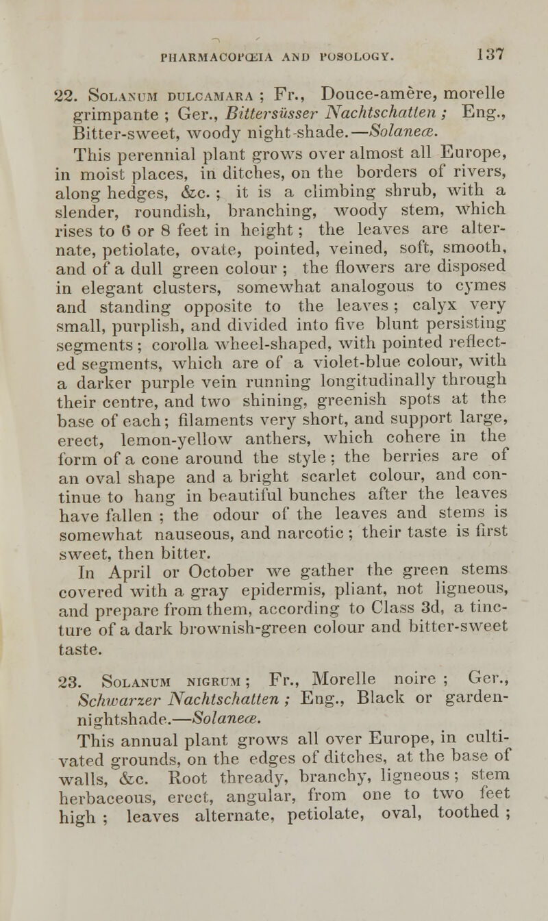 22. Solanum dulcamara ; Fr., Douce-amere, morelle grimpante ; Ger., Bittersusser Nachtschatten ; Eng., Bitter-sweet, woody night-shade.—Solanecs. This perennial plant grows over almost all Europe, in moist places, in ditches, on the borders of rivers, along hedges, &c. ; it is a climbing shrub, with a slender, roundish, branching, woody stem, which rises to 6 or 8 feet in height; the leaves are alter- nate, petiolate, ovate, pointed, veined, soft, smooth, and of a dull green colour ; the flowers are disposed in elegant clusters, somewhat analogous to cymes and standing opposite to the leaves; calyx very small, purplish, and divided into five blunt persisting segments ; corolla wheel-shaped, with pointed reflect- ed segments, which are of a violet-blue colour, with a darker purple vein running longitudinally through their centre, and two shining, greenish spots at the base of each; filaments very short, and support large, erect, lemon-yellow anthers, which cohere in the form of a cone around the style ; the berries are of an oval shape and a bright scarlet colour, and con- tinue to hang in beautiful bunches after the leaves have fallen ; the odour of the leaves and stems is somewhat nauseous, and narcotic ; their taste is first sweet, then bitter. In April or October we gather the green stems covered with a gray epidermis, pliant, not ligneous, and prepare from them, according to Class 3d, a tinc- ture of a dark brownish-green colour and bitter-sweet taste. 23. Solanum nigrum ; Fr., Morelle noire ; Ger., Schwarzer Nachtschatten ; Eng., Black or garden- nightshade.—Solanece. This annual plant grows all over Europe, in culti- vated grounds, on the edges of ditches, at the base of walls, &c. Root thready, branchy, ligneous; stem herbaceous, erect, angular, from one to two feet high ; leaves alternate, petiolate, oval, toothed ;