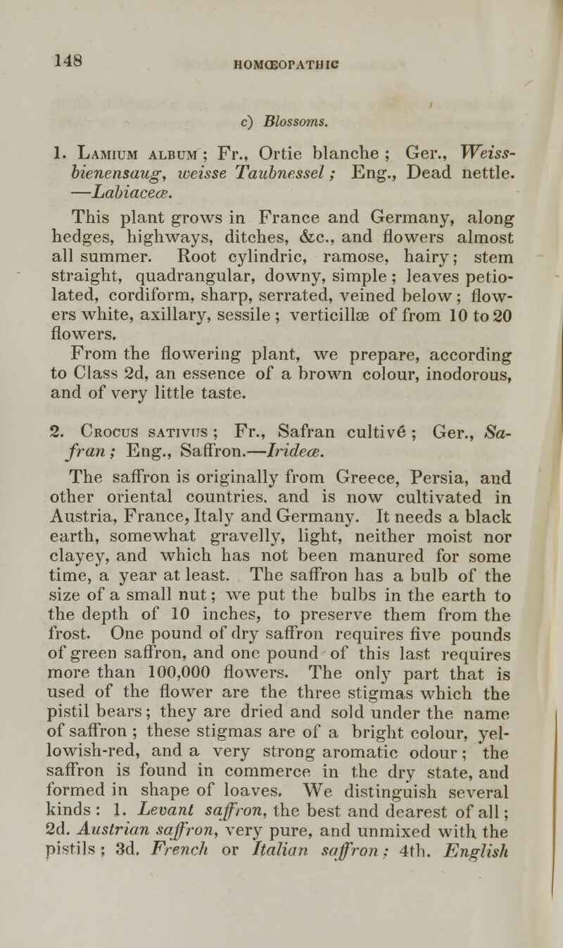 HOMEOPATHIC c) Blossoms. 1. Lamium album ; Fr., Ortie blanche ; Ger., Weiss- bienensaug, weisse Taubnessel; Eng., Dead nettle. —LabiacecB. This plant grows in France and Germany, along hedges, highways, ditches, &c, and flowers almost all summer. Root cylindric, ramose, hairy; stem straight, quadrangular, downy, simple ; leaves petio- lated, cordiform, sharp, serrated, veined below; flow- ers white, axillary, sessile ; verticillae of from 10 to 20 flowers. From the flowering plant, we prepare, according to Class 2d, an essence of a brown colour, inodorous, and of very little taste. 2. Crocus sativus ; Fr., Safran cultive; Ger., Sa- fran ; Eng., Saffron.—Iridece. The saffron is originally from Greece, Persia, and other oriental countries, and is now cultivated in Austria, France, Italy and Germany. It needs a black earth, somewhat gravelly, light, neither moist nor clayey, and which has not been manured for some time, a year at least. The saffron has a bulb of the size of a small nut; we put the bulbs in the earth to the depth of 10 inches, to preserve them from the frost. One pound of dry saffron requires five pounds of green saffron, and one pound of this last requires more than 100,000 flowers. The only part that is used of the flower are the three stigmas which the pistil bears; they are dried and sold under the name of saffron ; these stigmas are of a bright colour, yel- lowish-red, and a very strong aromatic odour; the saffron is found in commerce in the dry state, and formed in shape of loaves. We distinguish several kinds : 1. Levant saffron, the best and dearest of all; 2d. Austrian saffron, very pure, and unmixed with the pistils ; 3d. French or Italian saffron : 4th. English