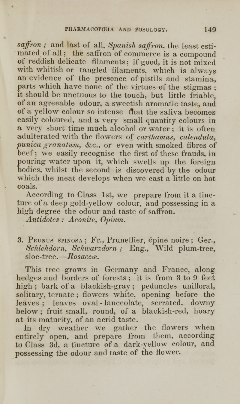 saffron; and last of all, Spanish saffron, the least esti- mated of all; the saffron of commerce is a compound of reddish delicate filaments; if good, it is not mixed with whitish or tangled filaments, which is always an evidence of the presence of pistils and stamina, parts which have none of the virtues of the stigmas ; it should be unctuous to the touch, but little friable, of an agreeable odour, a sweetish aromatic taste, and of a yellow colour so intense ftiat the saliva becomes easily coloured, and a very small quantity colours in a very short time much alcohol or water ; it is often adulterated with the flowers of carthamus, calendula, punica granatum, &c, or even with smoked fibres of beef; we easily recognise the first of these frauds, in pouring water upon it, which swells up the foreign bodies, whilst the second is discovered by the odour which the meat develops when we cast a little on hot coals. According to Class 1st, we prepare from it a tinc- ture of a deep gold-yellow colour, and possessing in a high degree the odour and taste of saffron. Antidotes : Aconite, Opium. 3. Prunus spinosa ; Fr., Prunellier, epine noire ; Ger., Schlehdorn, Schwarzdorn ; Eng., Wild plum-tree, sloe-tree.—Rosacea. This tree grows in Germany and France, along hedges and borders of forests ; it is from 3 to 9 feet high ; bark of a blackish-gray; peduncles unifloral, solitary, ternate ; flowers white, opening before the leaves ; leaves oval - lanceolate, serrated, downy below ; fruit small, round, of a blackish-red, hoary at its maturity, of an acrid taste. In dry weather we gather the flowers when entirely open, and prepare from them, according to Class 3d, a tincture of a dark-yellow colour, and possessing the odour and taste of the flower.
