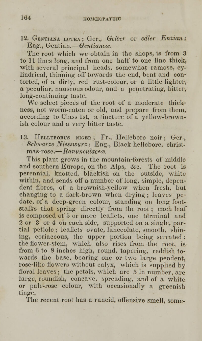 12. Gentiana lutea ; Ger., Gelber or edler Enzian; Eng., Gentian.—Gentianece. The root which we obtain in the shops, is from 3 to 11 lines long, and from one half to one line thick, with several principal heads, somewhat ramose, cy- lindrical, thinning off towards the end, bent and con- torted, of a dirty, red rust-colour, or a little lighter, a peculiar, nauseous odour, and a penetrating, bitter, long-continuing taste. We select pieces of the root of a moderate thick- ness, not worm-eaten or old, and prepare from them, according to Class 1st, a tincture of a yellow-brown- ish colour and a very bitter taste. 13. Helleborus niger; Fr., Hellebore noir; Ger., Schwarze Niesswurz; Eng., Black hellebore, christ- mas-rose.—Ranunculaceas. This plant grows in the mountain-forests of middle and southern Europe, on the Alps, &c. The root is perennial, knotted, blackish on the outside, white within, and sends off a number of long, simple, depen- dent fibres, of a brownish-yellow when fresh, but changing to a dark-brown when drying ; leaves pe- date, of a deep-green colour, standing on long foot- stalks that spring directly from the root; each leaf is composed of 5 or more leaflets, one terminal and 2 or 3 or 4 on each side, supported on a single, par- tial petiole ; leaflets ovate, lanceolate, smooth, shin- ing, coriaceous, the upper portion being serrated; the flower-stem, which also rises from the root, is from 6 to 8 inches high, round, tapering, reddish to- wards the base, bearing one or two large pendent, rose-like flowers without calyx, which is supplied by floral leaves ; the petals, which are 5 in number, are large, roundish, concave, spreading, and of a white or pale-rose colour, with occasionally a greenish tinge. The recent root has a rancid, offensive smell, some-