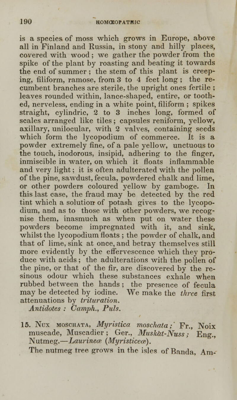 is a species of moss which grows in Europe, above all in Finland and Russia, in stony and hilly places, covered with wood; we gather the powder from the spike of the plant by roasting and beating it towards the end of summer ; the stem of this plant is creep- ing, filiform, ramose, from 3 to 4 feet long ; the re- cumbent branches are sterile, the upright ones fertile ; leaves rounded within, lance-shaped, entire, or tooth- ed, nerveless, ending in a white point, filiform ; spikes straight, cylindric, 2 to 3 inches long, formed of scales arranged like tiles; capsules reniform, yellow, axillary, unilocular, with 2 valves, containing seeds which form the lycopodium of commerce. It is a powder extremely fine, of a pale yellow, unctuous to the touch, inodorous, insipid, adhering to the finger, inmiscible in water, on which it floats inflammable and very light; it is often adulterated with the pollen of the pine, sawdust, fecula, powdered chalk and lime, or other powders coloured yellow by gamboge. In this last case, the fraud may be detected by the red tint which a solution of potash gives to the lycopo- dium, and as to those with other powders, we recog- nise them, inasmuch as when put on water these powders become impregnated with it, and sink, whilst the lycopodium floats ; the powder of chalk, and that of lime, sink at once, and betray themselves still more evidently by the effervescence which they pro- duce with acids; the adulterations with the pollen of the pine, or that of the fir, are discovered by the re- sinous odour which these substances exhale when rubbed between the hands; the presence of fecula may be detected by iodine. We make the three first attenuations by trituration. Antidotes : Camph., Puis. 15. Nux moschata, Myristica moschata;' Fr., Noix muscade, Muscadier; Ger., Muskat-Nuss; Eng., Nutmeg.—Laurinece {Myristicecs). The nutmeg tree grows in the isles of Banda, Am-'