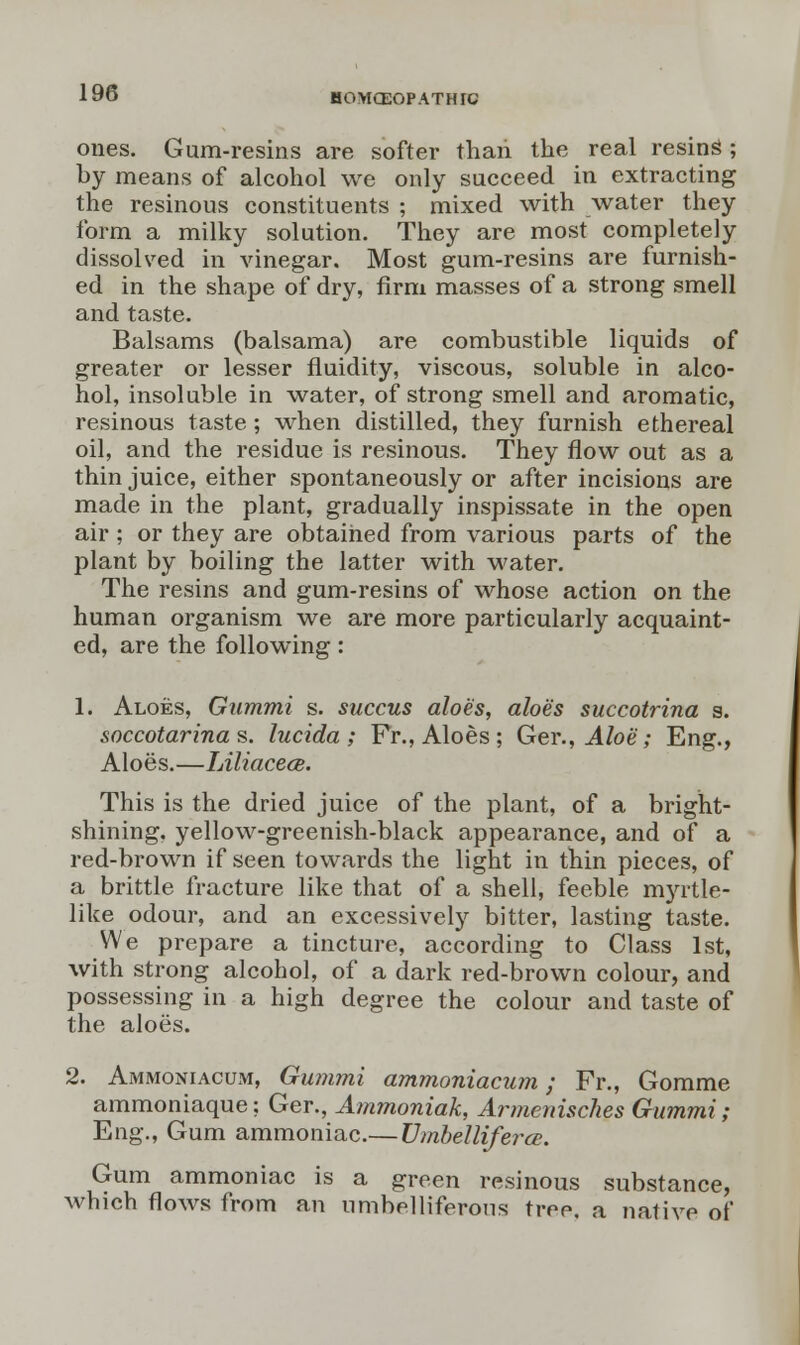 HOMOEOPATH FC ones. Gum-resins are softer than the real resinS; by means of alcohol we only succeed in extracting the resinous constituents ; mixed with water they form a milky solution. They are most completely dissolved in vinegar. Most gum-resins are furnish- ed in the shape of dry, firm masses of a strong smell and taste. Balsams (balsama) are combustible liquids of greater or lesser fluidity, viscous, soluble in alco- hol, insoluble in water, of strong smell and aromatic, resinous taste ; when distilled, they furnish ethereal oil, and the residue is resinous. They flow out as a thin juice, either spontaneously or after incisions are made in the plant, gradually inspissate in the open air; or they are obtained from various parts of the plant by boiling the latter with water. The resins and gum-resins of whose action on the human organism we are more particularly acquaint- ed, are the following: 1. Aloes, Gummi s. succus aloes, aloes succotrina s. soccotarina s. lucida ; Fr., Aloes ; Ger., Aloe; Eng., Aloes.—Liliacece. This is the dried juice of the plant, of a bright- shining, yellow-greenish-black appearance, and of a red-brown if seen towards the light in thin pieces, of a brittle fracture like that of a shell, feeble myrtle- like odour, and an excessively bitter, lasting taste. We prepare a tincture, according to Class 1st, with strong alcohol, of a dark red-brown colour, and possessing in a high degree the colour and taste of the aloes. 2. Ammoniacum, Gummi ammoniacum; Fr., Gomme ammoniaque; Ger., Ammoniak, Armenisclies Gummi; Eng., Gum ammoniac.— Umbelliferce. Gum ammoniac is a green resinous substance, which flows from an umbelliferous tree, a native of