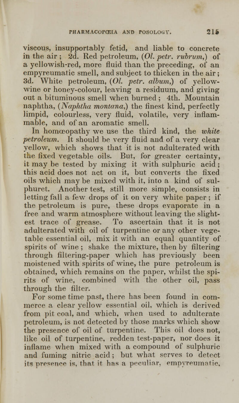 viscous, insupportably fetid, and liable to concrete in the air ; 2d. Red petroleum, (01. petr. rubrum,) of a yellowish-red, more fluid than the preceding, of an empyreumatic smell, and subject to thicken in the air; 3d. White petroleum, (01. petr. album,) of yellow- wine or honey-colour, leaving a residuum, and giving out a bituminous smell when burned ; 4th. Mountain naphtha, (Naphtha montana,) the finest kind, perfectly limpid, colourless, very fluid, volatile, very inflam- mable, and of an aromatic smell. In homoeopathy we use the third kind, the white petroleum. It should be very fluid and of a very clear yellow, which shows that it is not adulterated with the fixed vegetable oils. But, for greater certainty, it may be tested by mixing it with sulphuric acid ; this acid does not act on it, but converts the fixed oils which may be mixed with it, into a kind of sul- phuret. Another test, still more simple, consists in letting fall a few drops of it on very white paper ; if the petroleum is pure, these drops evaporate in a free and warm atmosphere without leaving the slight- est trace of grease. To ascertain that it is not adulterated with oil of turpentine or any other vege- table essential oil, mix it with an equal quantity of spirits of wine ; shake the mixture, then by filtering through filtering-paper which has previously been moistened with spirits of wine, the pure petroleum is obtained, which remains on the paper, whilst the spi- rits of wine, combined with the other oil, pass through the filter. For some time past, there has been found in com- merce a clear yellow essential oil, which is derived from pit coal, and which, when used to adulterate petroleum, is not detected by those marks which show the presence of oil of turpentine. This oil does not, like oil of turpentine, redden test-paper, nor does it inflame when mixed with a compound of sulphuric and fuming nitric acid ; but what serves to detect its presence is, that it has a peculiar, empyreumatic.