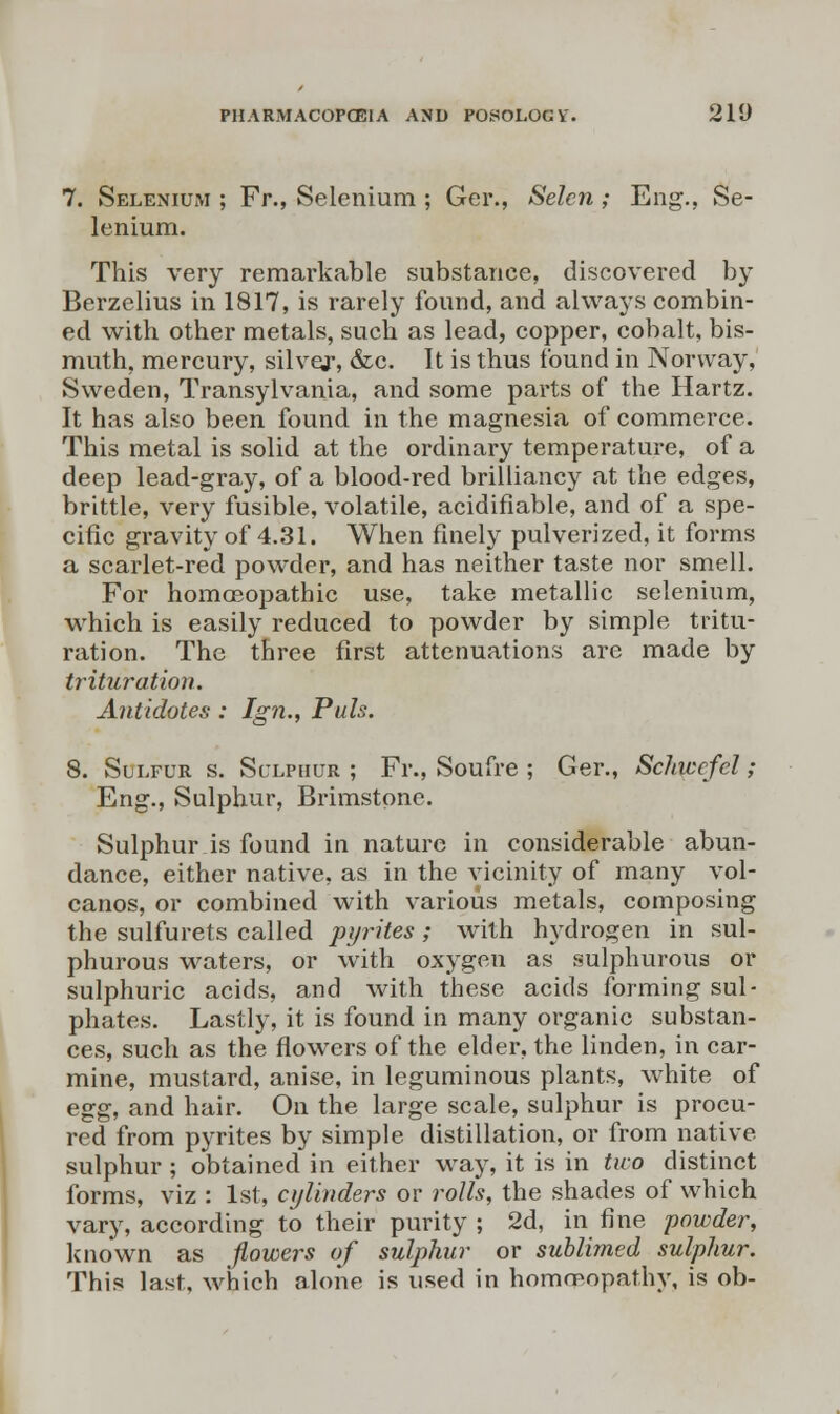 7. Selenium ; Fr., Selenium ; Gei\, Selcn ; Eng., Se- lenium. This very remarkable substance, discovered by Berzelius in 1817, is rarely found, and always combin- ed with other metals, such as lead, copper, cobalt, bis- muth, mercury, silvej-, &c. It is thus found in Norway, Sweden, Transylvania, and some parts of the Hartz. It has also been found in the magnesia of commerce. This metal is solid at the ordinary temperature, of a deep lead-gray, of a blood-red brilliancy at the edges, brittle, very fusible, volatile, acidifiable, and of a spe- cific gravity of 4.31. When finely pulverized, it forms a scarlet-red powder, and has neither taste nor smell. For homceopathic use, take metallic selenium, which is easily reduced to powder by simple tritu- ration. The three first attenuations are made by trituration. Antidotes : Ign., Puis. 8. Sulfur s. Sulphur; Fr., Soufre ; Ger., Schwefel; Eng., Sulphur, Brimstone. Sulphur is found in nature in considerable abun- dance, either native, as in the vicinity of many vol- canos, or combined with various metals, composing the sulfurets called pyrites; with hydrogen in sul- phurous waters, or with oxygen as sulphurous or sulphuric acids, and with these acids forming sul- phates. Lastly, it is found in many organic substan- ces, such as the flowers of the elder, the linden, in car- mine, mustard, anise, in leguminous plants, white of egg, and hair. On the large scale, sulphur is procu- red from pyrites by simple distillation, or from native sulphur ; obtained in either way, it is in two distinct forms, viz : 1st, cylinders or rolls, the shades of which vary, according to their purity ; 2d, in fine powder, known as flowers of sulphur or sublimed sulphur. This last, which alone is used in homoeopathy, is ob-