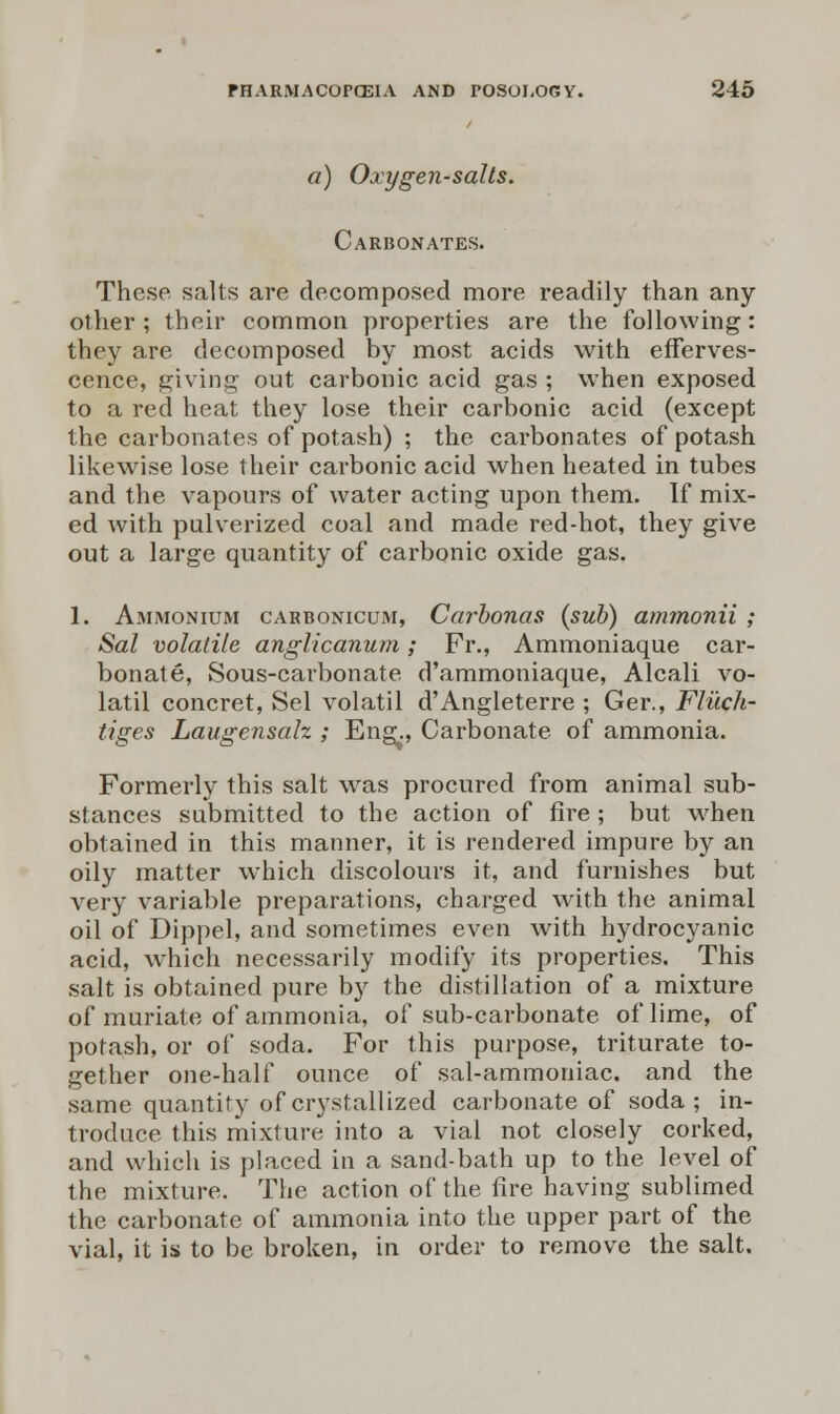 a) Oxygen-salts. Carbonates. These salts are decomposed more readily than any other ; their common properties are the following: they are decomposed by most acids with efferves- cence, giving- out carbonic acid gas ; when exposed to a red heat they lose their carbonic acid (except the carbonates of potash) ; the carbonates of potash likewise lose their carbonic acid when heated in tubes and the vapours of water acting upon them. If mix- ed with pulverized coal and made red-hot, they give out a large quantity of carbonic oxide gas. 1. Ammonium cakbonicum, Carbonas (sub) ammonii ; Sal volatile anglicanum; Fr., Ammoniaque car- bonate, Sous-carbonate d'ammoniaque, Alcali vo- latil concret, Sel volatil d'Angleterre ; Ger., Fliich- tigcs Laugcnsalz ; Eng., Carbonate of ammonia. Formerly this salt was procured from animal sub- stances submitted to the action of fire ; but when obtained in this manner, it is rendered impure by an oily matter which discolours it, and furnishes but very variable preparations, charged with the animal oil of Dippel, and sometimes even with hydrocyanic acid, which necessarily modify its properties. This salt is obtained pure by the distillation of a mixture of muriate of ammonia, of sub-carbonate of lime, of potash, or of soda. For this purpose, triturate to- gether one-half ounce of sal-ammoniac, and the same quantity of crystallized carbonate of soda; in- troduce this mixture into a vial not closely corked, and which is placed in a sand-bath up to the level of the mixture. The action of the lire having sublimed the carbonate of ammonia into the upper part of the vial, it is to be broken, in order to remove the salt.