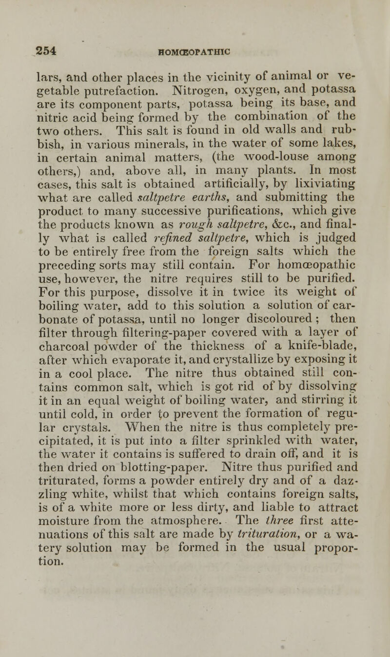 lars, and other places in the vicinity of animal or ve- getable putrefaction. Nitrogen, oxygen, and potassa are its component parts, potassa being its base, and nitric acid being formed by the combination of the two others. This salt is found in old walls and rub- bish, in various minerals, in the water of some lakes, in certain animal matters, (the wood-louse among others,) and, above all, in many plants. In most cases, this salt is obtained artificially, by lixiviating what are called saltpetre earths, and submitting the product to many successive purifications, which give the products known as rough saltpetre, &c, and final- ly what is called refined saltpetre, which is judged to be entirely free from the foreign salts which the preceding sorts may still contain. For homoeopathic use, however, the nitre requires still to be purified. For this purpose, dissolve it in twice its weight of boiling water, add to this solution a solution of car- bonate of potassa, until no longer discoloured ; then filter through filtering-paper covered with a layer of charcoal powder of the thickness of a knife-blade, after which evaporate it, and crystallize by exposing it in a cool place. The nitre thus obtained still con- tains common salt, which is got rid of by dissolving it in an equal weight of boiling water, and stirring it until cold, in order to prevent the formation of regu- lar crystals. When the nitre is thus completely pre- cipitated, it is put into a filter sprinkled with water, the water it contains is suffered to drain off, and it is then dried on blotting-paper. Nitre thus purified and triturated, forms a powder entirely dry and of a daz- zling white, whilst that which contains foreign salts, is of a white more or less dirty, and liable to attract moisture from the atmosphere. The three first atte- nuations of this salt are made by trituration, or a wa- tery solution may be formed in the usual propor-