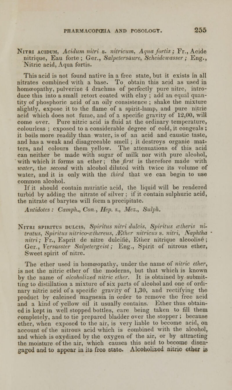 Nitri acidum, Acidum nilri s. nitricum, Aquafortis; Fr.,Acide nitrique, Eau forte; Ger., Salpetersdure, Scheidewasser; Eng., Nitric acid, Aqua fortis. This acid is not found native in a free state, but it exists in all nitrates combined with a base. To. obtain this acid as used in homoeopathy, pulverize 4 drachms of perfectly pure nitre, intro- duce this into a small retort coated with clay ; add an equal quan- tity of phosphoric acid of an oily consistence ; shake the mixture slightly, expose it to the flame of a spirit-lamp, and pure nitric acid which does not fume, and of a specific gravity of 12,00, will come over. Pure nitric acid is fluid at the ordinary temperature, colourless ; exposed to a considerable degree of cold, it congeals ; it boils more readily than water, is of an acid and caustic taste, and has a weak and disagreeable smell ; it destroys organic mat- ters, and colours them yellow. The attenuations of this acid can neither be made with sugar of milk nor with pure alcohol, with which it forms an ether; the first is therefore made with toater, the second with alcohol diluted with twice its volume of water, and it is only with the third that we can begin to use common alcohol. If it should contain muriatic acid, the liquid will be rendered turbid by adding the nitrate of silver ; if it contain sulphuric acid, the nitrate of barytes will form a precipitate. Antidotes: Camph., Con., Hep. s., Mez., Sutyh. Nitri spiritus dulcis, Spiritus nitri dulcis, Spirilus cctheris ni- tratus, Spiritus nitrico-ccthereus, JEther nitricus s. nitri, Naphtha nitri; Fr., Esprit de nitre dulcifie, Ether nitrique alcoolise; Ger., Versusster Salpetergeist; Eng., Spirit of nitrous ether, Sweet spirit of nitre. The ether used in homoeopathy, under the name of nitric ether, is not the nitric ether of the moderns, but that which is known by the name of alcoholized nitric ether. It is obtained by submit- ting to distillation a mixture of six parts of alcohol and one of ordi- nary nitric acid of a specific gravity of 1,30, and rectifying the product by calcined magnesia in order to remove the free acid and a kind of yellow oil it usually contains. Ether thus obtain- ed is kept in well stopped bottles, care being taken to fill them completely, and to tie prepared bladder over the stopper ; because ether, when exposed to the air, is very liable to become acid, on account of the nitrous acid which is combined with the alcohol, and which is oxydized by the oxygen of the air, or by attracting the moisture of the air, which causes this acid to become disen- gaged and to appear in its free Btate. Alcoholized nitrio ether is