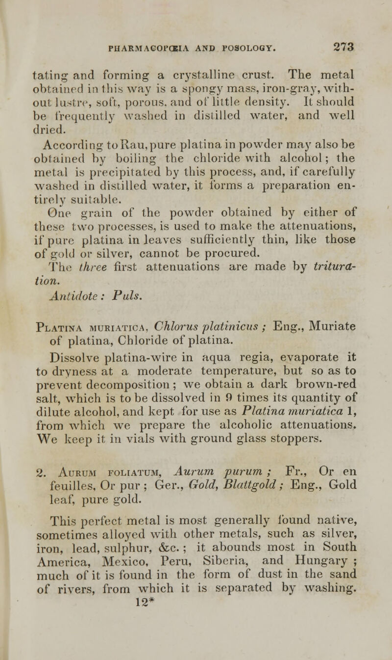 tating and forming a crystalline crust. The metal obtained in this way is a spongy mass, iron-gray, with- out lustre, soft, porous, and of little density. It should be frequently washed in distilled water, and well dried. According toRau,pure platina in powder may also be obtained by boiling the chloride with alcohol; the metal is precipitated by this process, and, if carefully washed in distilled water, it forms a preparation en- tirely suitable. One grain of the powder obtained by either of these two processes, is used to make the attenuations, if pure platina in leaves sufficiently thin, like those of gold or silver, cannot be procured. The three first attenuations are made by tritura- tion. Antidote: Puis. Platina muriatica, Chlorus platinicus ; Eng., Muriate of platina, Chloride of platina. Dissolve platina-wire in aqua regia, evaporate it to dryness at a moderate temperature, but so as to prevent decomposition; we obtain a dark brown-red salt, which is to be dissolved in 9 times its quantity of dilute alcohol, and kept for use as Platina muriatica 1, from which we prepare the alcoholic attenuations. We keep it in vials with ground glass stoppers. 2. Aurum foliatum, Aurum purum ; Fr., Or en feuilles, Or pur; Ger., Gold, Blattgold; Eng., Gold leaf, pure gold. This perfect metal is most generally found native, sometimes alloyed with other metals, such as silver, iron, lead, sulphur, &c.; it abounds most in South America, Mexico, Peru, Siberia, and Hungary ; much of it is found in the form of dust in the sand of rivers, from which it is separated by washing. 12*