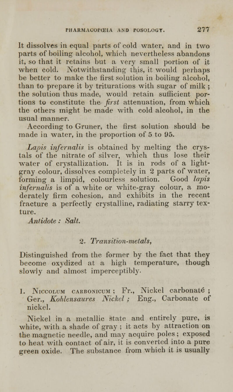 It dissolves in equal parts of cold water, and in two parts of boiling alcohol, which nevertheless abandons it, so that it retains but a very small portion of it when cold. Notwithstanding this, it would perhaps be better to make the first solution in boiling alcohol, than to prepare it by triturations with sugar of milk ; the solution thus made, would retain sufficient por- tions to constitute the first attenuation, from which the others might be made with cold alcohol, in the usual manner. According to Gruner, the first solution should be made in water, in the proportion of 5 to 95. Lapis infernalis is obtained by melting the crys- tals of the nitrate of silver, which thus lose their water of crystallization. It is in rods of a light- gray colour, dissolves completely in 2 parts of water, forming a limpid, colourless solution. Good lapis infernalis is of a white or white-gray colour, a mo- derately firm cohesion, and exhibits in the recent fracture a perfectly crystalline, radiating starry tex- ture. Antidote: Salt. 2. Transition-metals, Distinguished from the former by the fact that they become oxydized at a high temperature, though slowly and almost imperceptibly. 1. Niccolum carbonicum ; Fr., Nickel carbonate ; Ger., Kohlensaures Nickel ; Eng., Carbonate of nickel. Nickel in a metallic state and entirely pure, is white, with a shade of gray ; it acts by attraction on the magnetic needle, and may acquire poles; exposed to heat with contact of air, it is converted into a pure green oxide. The substance from which it is usually