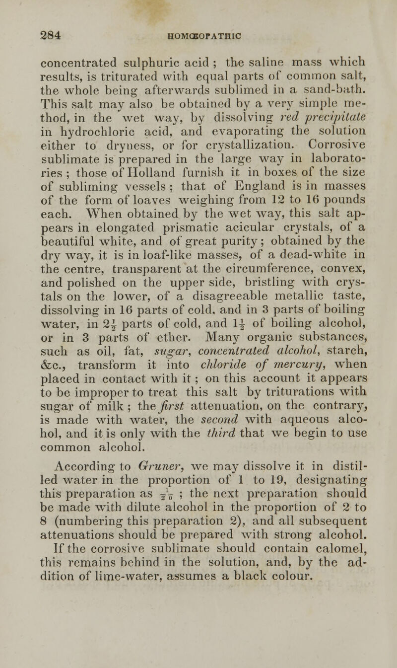 concentrated sulphuric acid ; the saline mass which results, is triturated with equal parts of common salt, the whole being afterwards sublimed in a sand-bath. This salt may also be obtained by a very simple me- thod, in the wet way, by dissolving red precipitate in hydrochloric acid, and evaporating the solution either to dryness, or for crystallization. Corrosive sublimate is prepared in the large way in laborato- ries ; those of Holland furnish it in boxes of the size of subliming vessels ; that of England is in masses of the form of loaves weighing from 12 to 16 pounds each. When obtained by the wet way, this salt ap- pears in elongated prismatic acicular crystals, of a beautiful white, and of great purity; obtained by the dry way, it is in loaf-like masses, of a dead-white in the centre, transparent at the circumference, convex, and polished on the upper side, bristling with crys- tals on the lower, of a disagreeable metallic taste, dissolving in 16 parts of cold, and in 3 parts of boiling water, in 2| parts of cold, and \\ of boiling alcohol, or in 3 parts of ether. Many organic substances, such as oil, fat, sugar, concentrated alcohol, starch, &c, transform it into chloride of mercury, when placed in contact with it; on this account it appears to be improper to treat this salt by triturations with sugar of milk ; the first attenuation, on the contrary, is made with water, the second with aqueous alco- hol, and it is only with the third that we begin to use common alcohol. According to Gruner, we may dissolve it in distil- led water in the proportion of 1 to 19, designating this preparation as ~o 5 the next preparation should be made with dilute alcohol in the proportion of 2 to 8 (numbering this preparation 2), and all subsequent attenuations should be prepared with strong alcohol. If the corrosive sublimate should contain calomel, this remains behind in the solution, and, by the ad- dition of lime-water, assumes a black colour.