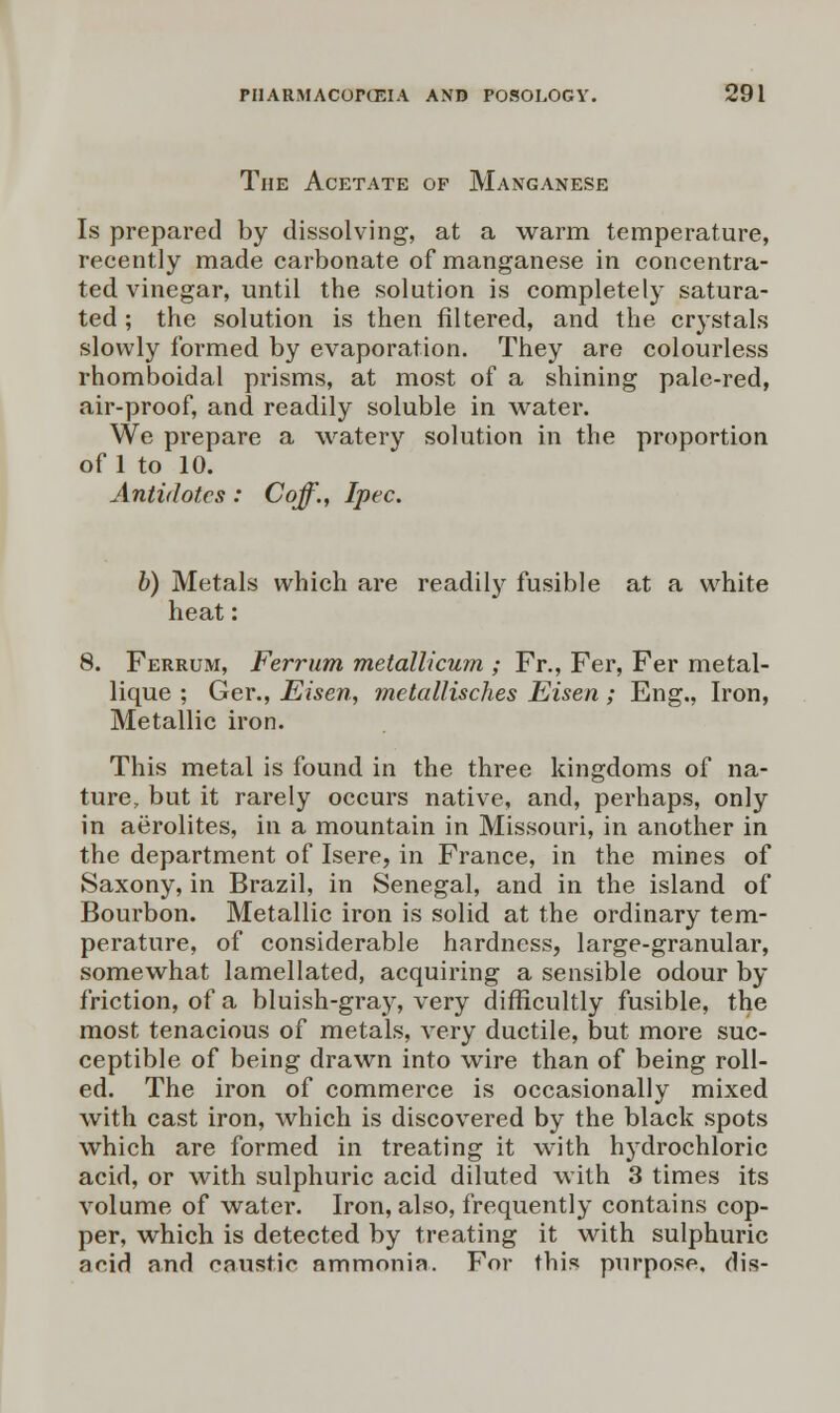 The Acetate of Manganese Is prepared by dissolving, at a warm temperature, recently made carbonate of manganese in concentra- ted vinegar, until the solution is completely satura- ted ; the solution is then filtered, and the crystals slowly formed by evaporation. They are colourless rhomboidal prisms, at most of a shining pale-red, air-proof, and readily soluble in water. We prepare a watery solution in the proportion of 1 to 10. Antidotes : Coff., Ipec. b) Metals which are readily fusible at a white heat: 8. Ferrum, Ferrum metallicum ; Fr., Fer, Fer metal- lique ; Ger., Eisen, metallisches Eisen ; Eng., Iron, Metallic iron. This metal is found in the three kingdoms of na- ture, but it rarely occurs native, and, perhaps, only in aerolites, in a mountain in Missouri, in another in the department of Isere, in France, in the mines of Saxony, in Brazil, in Senegal, and in the island of Bourbon. Metallic iron is solid at the ordinary tem- perature, of considerable hardness, large-granular, somewhat lamellated, acquiring a sensible odour by friction, of a bluish-gray, very difficultly fusible, the most tenacious of metals, very ductile, but more suc- ceptible of being drawn into wire than of being roll- ed. The iron of commerce is occasionally mixed with cast iron, which is discovered by the black spots which are formed in treating it with hydrochloric acid, or with sulphuric acid diluted with 3 times its volume of water. Iron, also, frequently contains cop- per, which is detected by treating it with sulphuric acid and caustic ammonia. For this purpose, dis-