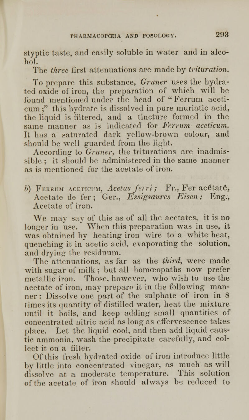 styptic taste, and easily soluble in water and in alco- hol. The three first attenuations are made by trituration. To prepare this substance, Gruner uses the hydra- ted oxide of iron, the preparation of which will be found mentioned under the head of Ferrum aceti- cum; this hydrate is dissolved in pure muriatic acid, the liquid is filtered, and a tincture formed in the same manner as is indicated for Ferrum aceticum. It has a saturated dark yellow-brown colour, and should be well guarded from the light. According to Gruner, the triturations are inadmis- sible ; it should be administered in the same manner as is mentioned for the acetate of iron. b) Ferrum aceticum, Acetas ferri; Fr., Fer acetate^ Acetate de fer; Ger., Essigsaures Eisen; Eng., Acetate of iron. We may say of this as of all the acetates, it is no longer in use. When this preparation was in use, it was obtained by heating iron wire to a white heat, quenching it in acetic acid, evaporating the solution, and drying the residuum. The attenuations, as far as the third, were made with sugar of milk ; but all homoeopaths now prefer metallic iron. Those, however, who wish to use the acetate of iron, may prepare it in the following man- ner : Dissolve one part of the sulphate of iron in 8 times its quantity of distilled water, heat the mixture until it boils, and keep adding small quantities of concentrated nitric acid as long as effervescence takes place. Let the liquid cool, and then add liquid caus- tic ammonia, wash the precipitate carefully, and col- lect it on a filter. Of this fresh hydrated oxide of iron introduce little by little into concentrated vinegar, as much as will dissolve at a moderate temperature. This solution of the acetate of iron should always be reduced to