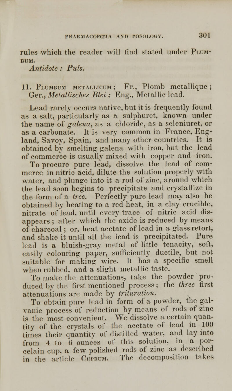 rules which the reader will find stated under Plum- bum. Antidote: Puis. 11. Plumbum metallicum ; Fr., Plomb metallique; Ger., Metallisches Blei; Eng., Metallic lead. Lead rarely occurs native, but it is frequently found as a salt, particularly as a sulphuret, known under the name of galena, as a chloride, as a seleniuret, or as a carbonate. It is very common in France, Eng- land, Savoy, Spain, and many other countries. It is obtained by smelting galena with iron, but the lead of commerce is usually mixed with copper and iron. To procure pure lead, dissolve the lead of com- merce in nitric acid, dilute the solution properly with water, and plunge into it a rod of zinc, around which the lead soon begins to precipitate and crystallize in the form of a tree. Perfectly pure lead may also be obtained by heating to a red heat, in a clay crucible, nitrate of lead, until every trace of nitric acid dis- appears ; after which the oxide is reduced by means of charcoal; or, heat acetate of lead in a glass retort, and shake it until all the lead is precipitated. Pure lead is a bluish-gray metal of little tenacity, soft, easily colouring paper, sufficiently ductile, but not suitable for making wire. It has a specific smell when rubbed, and a slight metallic taste. To make the attenuations, take the powder pro- duced by the first mentioned process; the three first attenuations are made by trituration. To obtain pure lead in form of a powder, the gal- vanic process of reduction by means of rods of zinc is the most convenient. We dissolve a certain quan- tity of the crystals of the acetate of lead in 100 times their quantity of distilled water, and lay into from 4 to 6 ounces of this solution, in a por- celain cup, a few polished rods of zinc as described in the article Cuprum. The decomposition takes