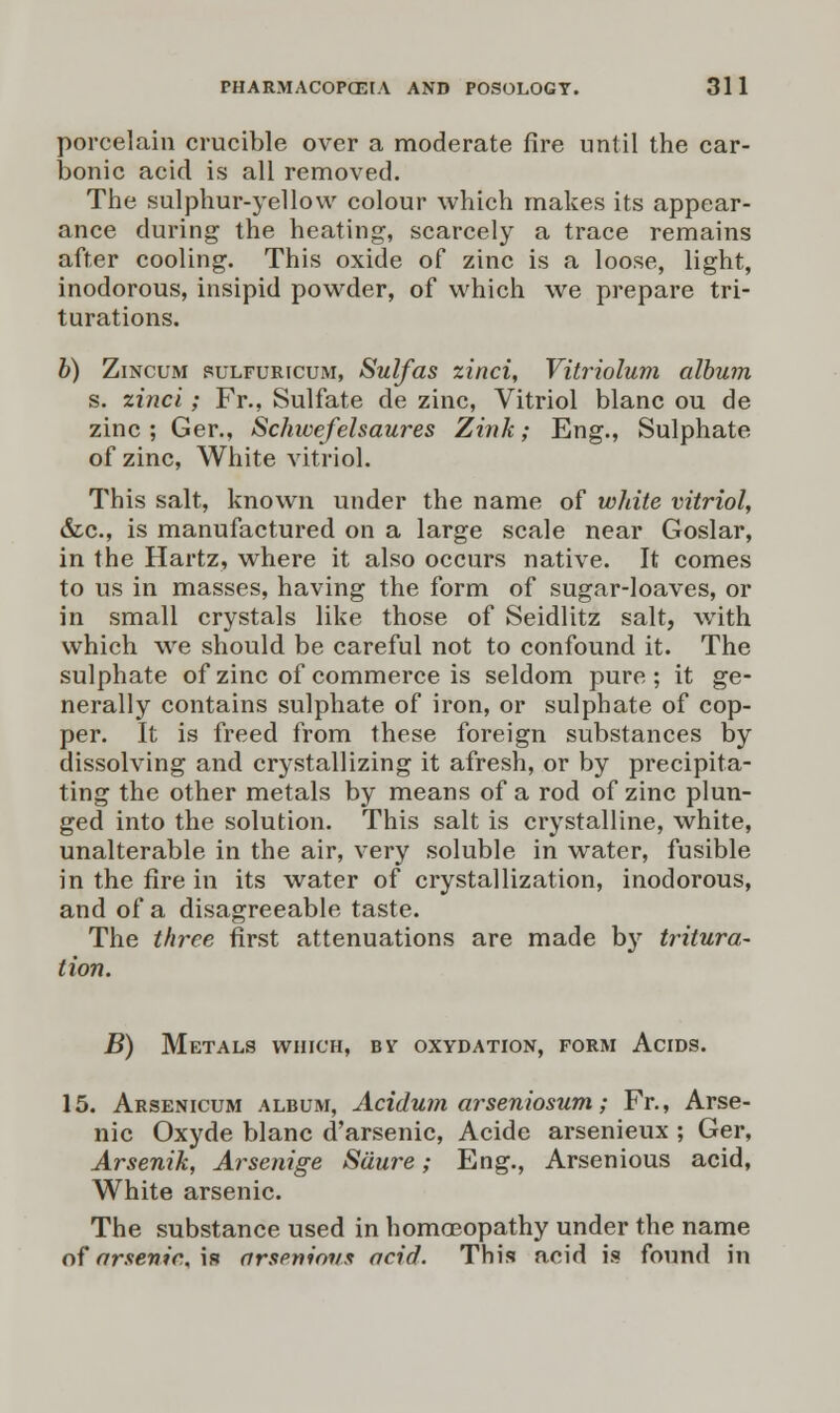 porcelain crucible over a moderate fire until the car- bonic acid is all removed. The sulphur-yellow colour which makes its appear- ance during the heating, scarcely a trace remains after cooling. This oxide of zinc is a loose, light, inodorous, insipid powder, of which we prepare tri- turations. b) Zincum sulfuricum, Sulfas zinci, Vitriolum album s. zinci; Fr., Sulfate de zinc, Vitriol blanc ou de zinc ; Ger., Schwefelsaures Zink; Eng., Sulphate of zinc, White vitriol. This salt, known under the name of white vitriol, &c, is manufactured on a large scale near Goslar, in the Hartz, where it also occurs native. It comes to us in masses, having the form of sugar-loaves, or in small crystals like those of Seidlitz salt, with which we should be careful not to confound it. The sulphate of zinc of commerce is seldom pure ; it ge- nerally contains sulphate of iron, or sulphate of cop- per. It is freed from these foreign substances by dissolving and crystallizing it afresh, or by precipita- ting the other metals by means of a rod of zinc plun- ged into the solution. This salt is crystalline, white, unalterable in the air, very soluble in water, fusible in the fire in its water of crystallization, inodorous, and of a disagreeable taste. The three first attenuations are made by tritura- tion. B) Metals which, by oxydation, form Acids. 15. Arsenicum album, Acidum arseniosum; Fr., Arse- nic Oxyde blanc d'arsenic, Acide arsenieux ; Ger, Arsenik, Arsenige Sdure; Eng., Arsenious acid, White arsenic. The substance used in homoeopathy under the name of arsenic, is arseninvs acid. This acid is found in