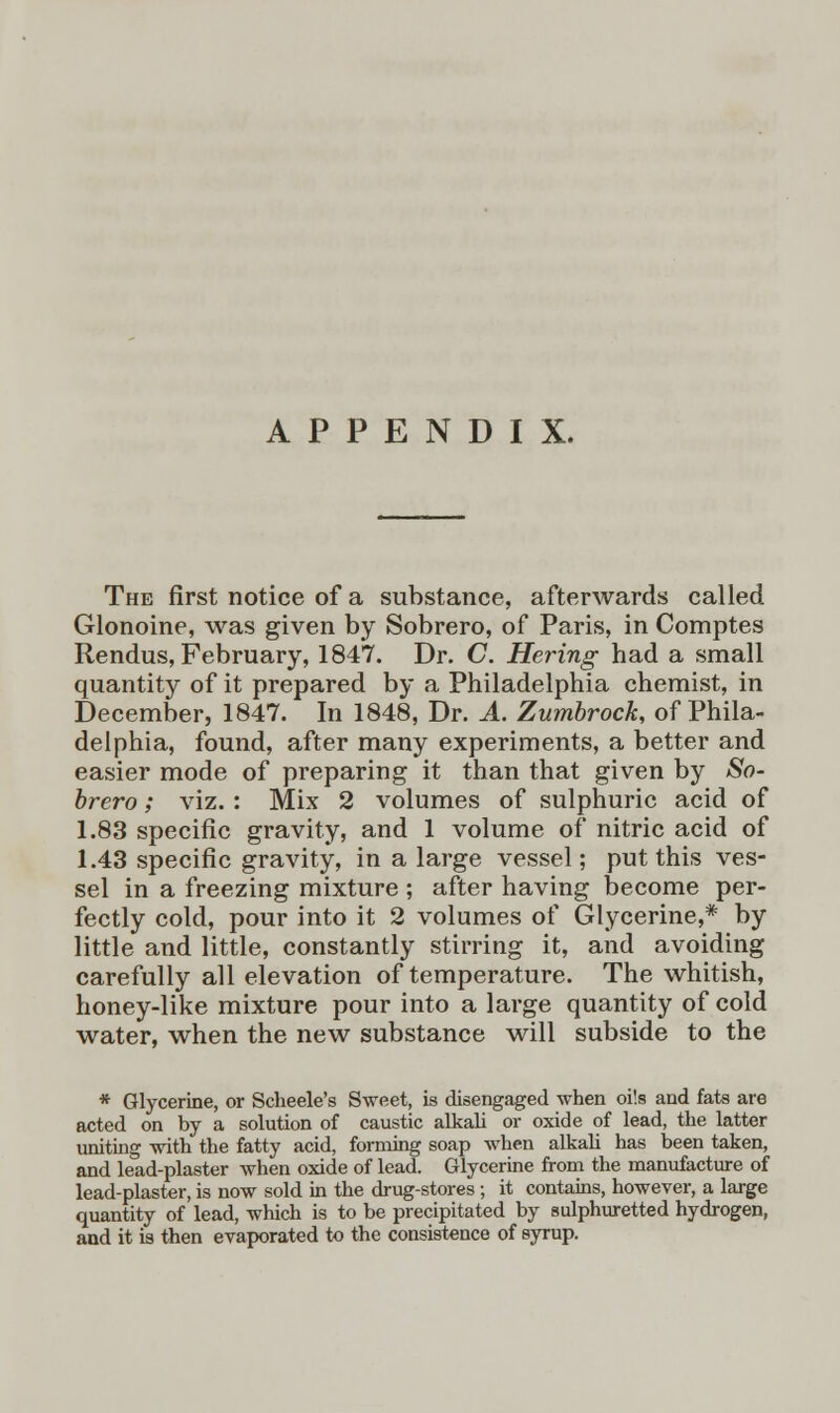 APPENDIX. The first notice of a substance, afterwards called Glonoine, was given by Sobrero, of Paris, in Comptes Rendus, February, 1847. Dr. C. Hering had a small quantity of it prepared by a Philadelphia chemist, in December, 1847. In 1848, Dr. A. Zumbrock, of Phila- delphia, found, after many experiments, a better and easier mode of preparing it than that given by So- brero ; viz. : Mix 2 volumes of sulphuric acid of 1.83 specific gravity, and 1 volume of nitric acid of 1.43 specific gravity, in a large vessel; put this ves- sel in a freezing mixture ; after having become per- fectly cold, pour into it 2 volumes of Glycerine,* by little and little, constantly stirring it, and avoiding carefully all elevation of temperature. The whitish, honey-like mixture pour into a large quantity of cold water, when the new substance will subside to the * Glycerine, or Scheele's Sweet, is disengaged when oils and fats are acted on by a solution of caustic alkali or oxide of lead, the latter uniting with the fatty acid, forming soap when alkali has been taken, and lead-plaster when oxide of lead. Glycerine from the manufacture of lead-plaster, is now sold in the drug-stores; it contains, however, a large quantity of lead, which is to be precipitated by sulphuretted hydrogen, and it is then evaporated to the consistence of syrup.