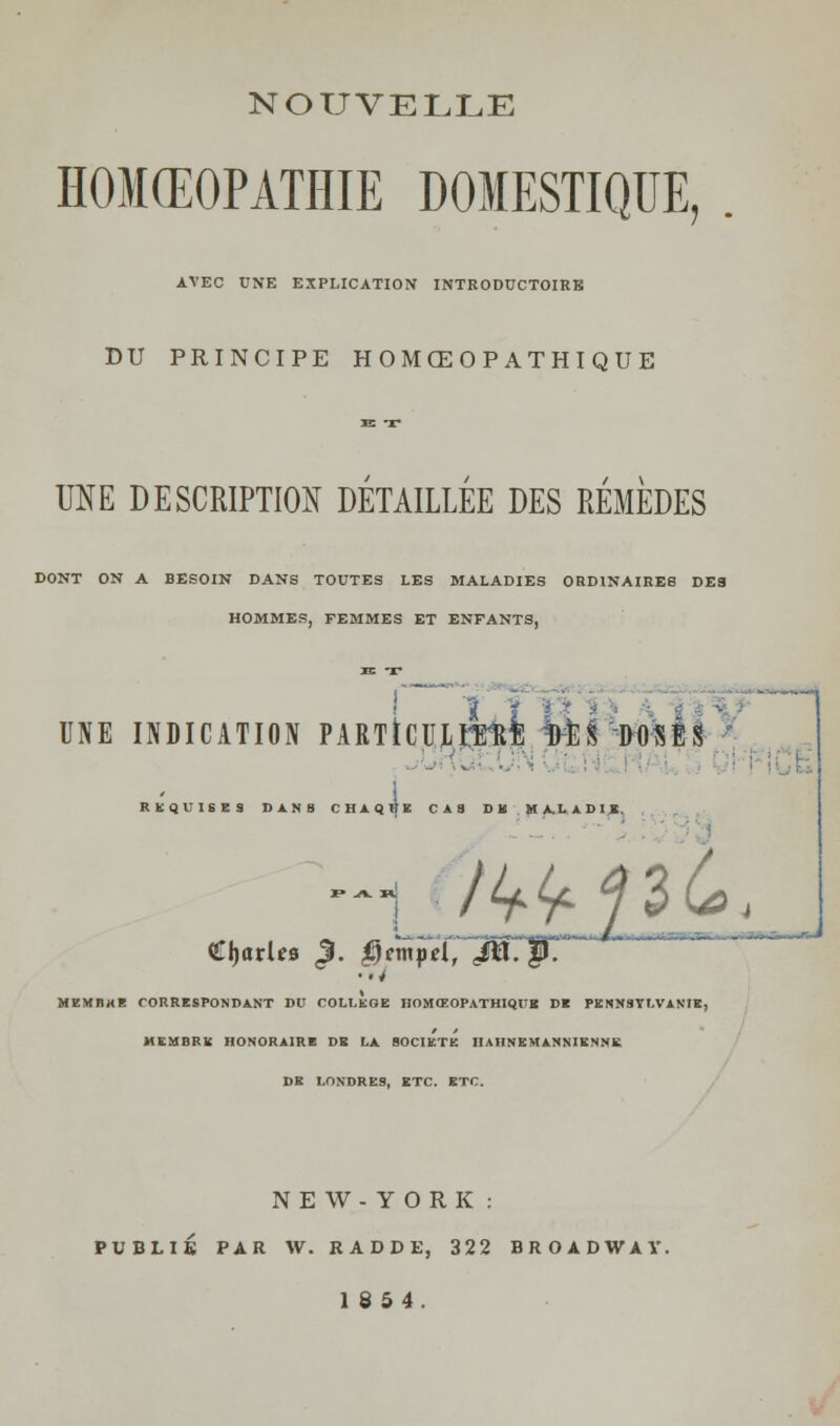NOUVELLE HOMŒOPATHIE DOMESTIQUE, . AVEC UNE EXPLICATION INTRODUCTOIRB DU PRINCIPE HOMŒOPATHIQUE JE T UNE DESCRIPTION DETAILLEE DES REMEDES DONT ON A BESOIN DANS TOUTES LES MALADIES ORDINAIRES DES HOMMES, FEMMES ET ENFANTS, JE T UNE INDICATION PARTiCUlîTO Ml S DOSÉS REQUISES D1HI CHAQUE CAS DM MALADIE ~_ T i ' iTJilri* *i~i ■ i 11 iP — parles <3. ^mpd, ^p7 HEMHH! CORRESPONDANT DU COLLEGE HOMŒOPATHIQUK DE PENNSYLVANIE, MEMBRE HONORAIRE DE LA SOCIETE IIAHNEMANNIENNK DE LONDRES, ETC. ETC. NEW-YORK : PUBLIÉ PAR W. RADDE, 322 BROADWAY. 1854.