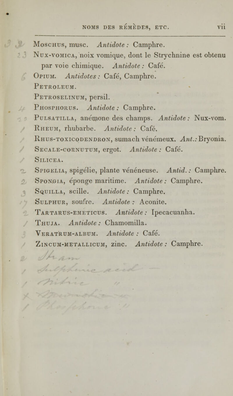 Moschus, musc. Antidote: Camphre. Nux-vomica, noix vomique, dont le Strychnine est obtenu par voie chimique. Antidote : Café. Opium. Antidotes : Café, Camphre. Petroleum. Petroselinum, persil. Phosphorus. Antidote: Camphre. Pulsatilla, anémone des champs. Antidote : Nux-vom. Rheum, rhubarbe. Antidote: Café. Rhus-toxicodendron, sumach vénémeux. An^.:Bryonia. Secale-cornutum, ergot. Antidote : Café. Silicea. Spigelia, spigélie, plante vénéneuse. Antid. : Camphre. Sponoia, éponge maritime. Antidote : Camphre. Squilla, scille. Antidote: Camphre. Sulphur, soufre. Antidote : Aconite. Tartarus-emeticus. Antidote: Ipecacuanha. Thuja. Antidote : Chamomilla. Verat'rum-album. Antidote : Café. Zincum-metallicum, zinc. Antidote: Camphre.
