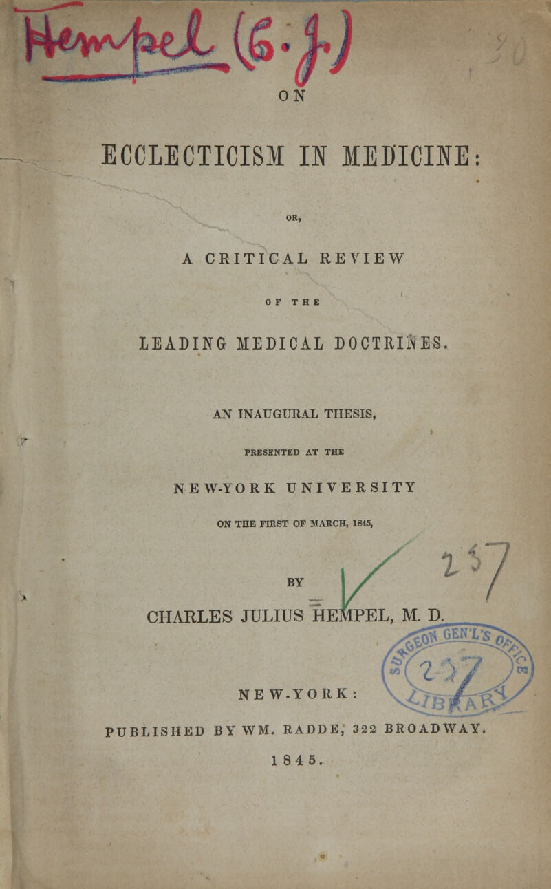 Ht^tL (£-Jj ON ECCLECTICI8M II MEDICINE: A CRITICAL REVIEW OP THE LEADING MEDICAL DOCTRIiNES AN INAUGURAL THESIS, PRESENTED AT THE NEW-YORK UNIVERSITY ON THE FIRST OF MARCH, 1845, BY CHARLES JULIUS HEMPEL, M. D. 1 3 NE W.YORK : PUBLISHED BY WM. RADDE,' 322 BROADWAY.