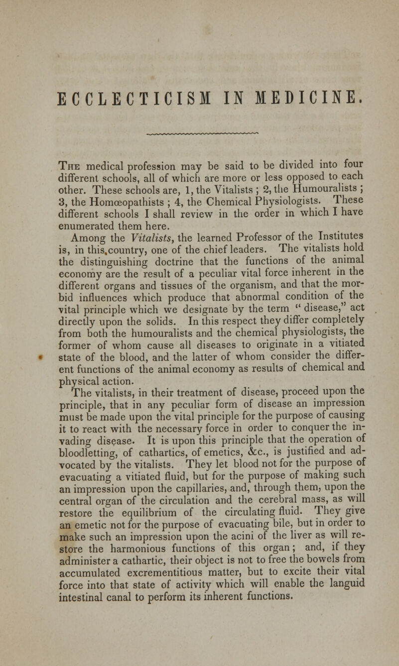 ECCLECTICISM IN MEDICINE. The medical profession may be said to be divided into four different schools, all of which are more or less opposed to each other. These schools are, 1, the Vitalists ; 2, the Humouralists ; 3, the Homceopathists ; 4, the Chemical Physiologists. These different schools I shall review in the order in which I have enumerated them here. Among the Vitalists, the learned Professor of the Institutes is, in this.country, one of the chief leaders. The vitalists hold the distinguishing doctrine that the functions of the animal economy are the result of a peculiar vital force inherent in the different organs and tissues of the organism, and that the mor- bid influences which produce that abnormal condition of the vital principle which we designate by the term disease, act directly upon the solids. In this respect they differ completely from both the humouralists and the chemical physiologists, the former of whom cause all diseases to originate in a vitiated state of the blood, and the latter of whom consider the differ- ent functions of the animal economy as results of chemical and physical action. The vitalists, in their treatment of disease, proceed upon the principle, that in any peculiar form of disease an impression must be made upon the vital principle for the purpose of causing it to react with the necessary force in order to conquer the in- vading disease. It is upon this principle that the operation of bloodletting, of cathartics, of emetics, &c, is justified and ad- vocated by the vitalists. They let blood not for the purpose of evacuating a vitiated fluid, but for the purpose of making such an impression upon the capillaries, and, through them, upon the central organ of the circulation and the cerebral mass, as will restore the equilibrium of the circulating fluid. They give an emetic not for the purpose of evacuating bile, but in order to make such an impression upon the acini of the liver as will re- store the harmonious functions of this organ; and, if they administer a cathartic, their object is not to free the bowels from accumulated excrementitious matter, but to excite their vital force into that state of activity which will enable the languid intestinal canal to perform its inherent functions.