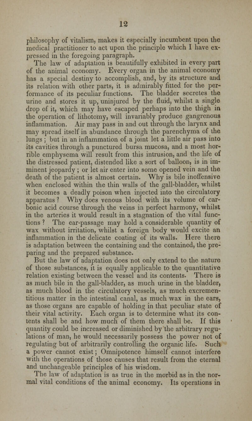 philosophy of vitalism, makes it especially incumbent upon the medical practitioner to act upon the principle which I have ex- pressed in the foregoing paragraph. The law of adaptation is beautifully exhibited in every part of the animal economy. Every organ in the animal economy has a special destiny to accomplish, and, by its structure and its relation with other parts, it is admirably fitted for the per- formance of its peculiar functions. The bladder secretes the urine and stores it up, uninjured by the fluid, whilst a single drop of it, which may have escaped perhaps into the thigh in the operation of lithotomy, will invariably produce gangrenous inflammation. Air may pass in and out through the larynx and may spread itself in abundance through the parenchyma of the lungs ; but in an inflammation of a joint let a little air pass into its cavities through a punctured bursa mucosa, and a most hor- rible emphysema will result from this intrusion, and the life of the distressed patient, distended like a sort of balloon, is in im- minent jeopardy ; or let air enter into some opened vein and the death of the patient is almost certain. Why is bile inoffensive when enclosed within the thin walls of the gall-bladder, whilst it becomes a deadly poison when injected into the circulatory apparatus ? Why does venous blood with its volume of car- bonic acid course through the veins in perfect harmony, whilst in the arteries it would result in a stagnation of the vital func- tions ? The ear-passage may hold a considerable quantity of wax without irritation, whilst a foreign body would excite an inflammation in the delicate coating of its walls. Here there is adaptation between the containing and the contained, the pre- paring and the prepared substance. But the law of adaptation does not only extend to the nature of those substances, it is equally applicable to the quantitative relation existing between the vessel and its contents. There is as much bile in the gall-bladder, as much urine in the bladder, as much blood in the circulatory vessels, as much excremen- titious matter in the intestinal canal, as much wax in the ears, as those organs are capable of holding in that peculiar state of their vital activity. Each organ is to determine what its con- tents shall be and how much of them there shall be. If this quantity could be increased or diminished by the arbitrary regu- lations of man, he would necessarily possess the power not of regulating but of arbitrarily controlling the organic life. Such a power cannot exist; Omnipotence himself cannot interfere with the operations of those causes that result from the eternal and unchangeable principles of his wisdom. The law of adaptation is as true in the morbid as in the nor- mal vital conditions of the animal economy. Its operations in