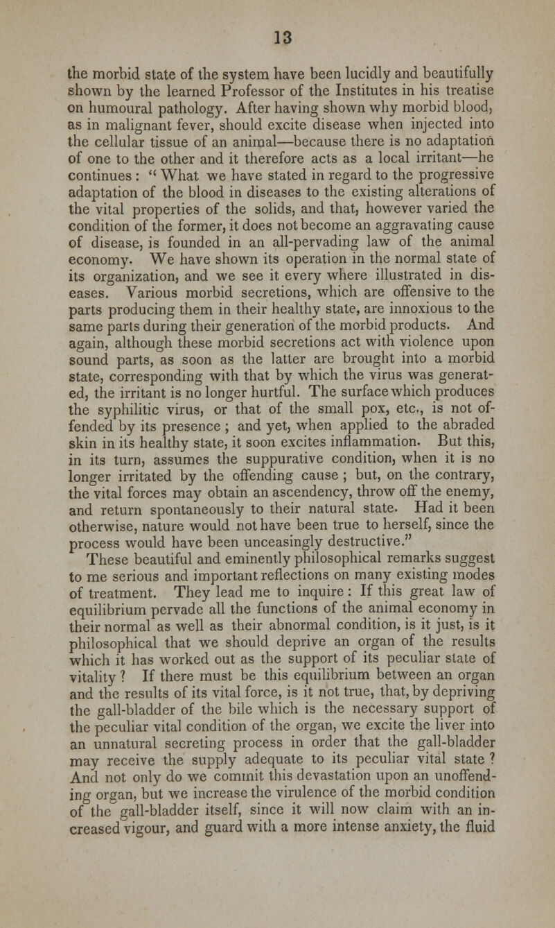 the morbid state of the system have been lucidly and beautifully shown by the learned Professor of the Institutes in his treatise on humoural pathology. After having shown why morbid blood, as in malignant fever, should excite disease when injected into the cellular tissue of an animal—because there is no adaptation of one to the other and it therefore acts as a local irritant—he continues :  What we have stated in regard to the progressive adaptation of the blood in diseases to the existing alterations of the vital properties of the solids, and that, however varied the condition of the former, it does not become an aggravating cause of disease, is founded in an all-pervading law of the animal economy. We have shown its operation in the normal state of its organization, and we see it every where illustrated in dis- eases. Various morbid secretions, which are offensive to the parts producing them in their healthy state, are innoxious to the same parts during their generation of the morbid products. And again, although these morbid secretions act with violence upon sound parts, as soon as the latter are brought into a morbid state, corresponding with that by which the virus was generat- ed, the irritant is no longer hurtful. The surface which produces the syphilitic virus, or that of the small pox, etc., is not of- fended by its presence ; and yet, when applied to the abraded skin in its healthy state, it soon excites inflammation. But this, in its turn, assumes the suppurative condition, when it is no longer irritated by the offending cause ; but, on the contrary, the vital forces may obtain an ascendency, throw off the enemy, and return spontaneously to their natural state. Had it been otherwise, nature would not have been true to herself, since the process would have been unceasingly destructive. These beautiful and eminently philosophical remarks suggest to me serious and important reflections on many existing modes of treatment. They lead me to inquire : If this great law of equilibrium pervade all the functions of the animal economy in their normal as well as their abnormal condition, is it just, is it philosophical that we should deprive an organ of the results which it has worked out as the support of its peculiar state of vitality ? If there must be this equilibrium between an organ and the results of its vital force, is it not true, that, by depriving the gall-bladder of the bile which is the necessary support of the peculiar vital condition of the organ, we excite the liver into an unnatural secreting process in order that the gall-bladder may receive the supply adequate to its peculiar vital state ? And not only do we commit this devastation upon an unoffend- ing organ, but we increase the virulence of the morbid condition of the gall-bladder itself, since it will now claim with an in- creased vigour, and guard with a more intense anxiety, the fluid