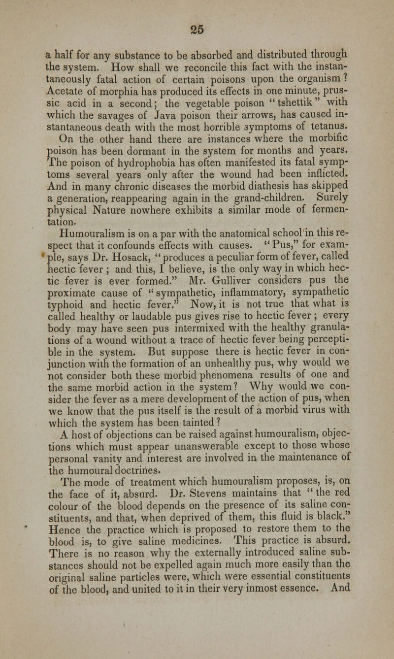 a half for any substance to be absorbed and distributed through the system. How shall we reconcile this fact with the instan- taneously fatal action of certain poisons upon the organism ? Acetate of morphia has produced its effects in one minute, prus- sic acid in a second; the vegetable poison tshettik with which the savages of Java poison their arrows, has caused in- stantaneous death with the most horrible symptoms of tetanus. On the other hand there are instances where the morbific poison has been dormant in the system for months and years. The poison of hydrophobia has often manifested its fatal symp- toms several years only after the wound had been inflicted. And in many chronic diseases the morbid diathesis has skipped a generation, reappearing again in the grand-children. Surely physical Nature nowhere exhibits a similar mode of fermen- tation. Humouralism is on a par with the anatomical school in this re- spect that it confounds effects with causes.  Pus, for exam- ple, says Dr. Hosack, produces a peculiar form of fever, called hectic fever ; and this, I believe, is the only way in which hec- tic fever is ever formed. Mr. Gulliver considers pus the proximate cause of  sympathetic, inflammatory, sympathetic typhoid and hectic fever. Now, it is not true that what is called healthy or laudable pus gives rise to hectic fever ; every body may have seen pus intermixed with the healthy granula- tions of a wound without a trace of hectic fever being percepti- ble in the system. But suppose there is hectic fever in con- junction wilh the formation of an unhealthy pus, why would we not consider both these morbid phenomena results of one and the same morbid action in the system ? Why would we con- sider the fever as a mere development of the action of pus, when we know that the pus itself is the result of a morbid virus with which the system has been tainted ? A host of objections can be raised against humouralism, objec- tions which must appear unanswerable except to those whose personal vanity and interest are involved in the maintenance of the humoural doctrines. The mode of treatment which humouralism proposes, is, on the face of it, absurd. Dr. Stevens maintains that the red colour of the blood depends on the presence of its saline con- stituents, and that, when deprived of them, this fluid is black. Hence the practice which is proposed to restore them to the blood is, to give saline medicines. This practice is absurd. There is no reason why the externally introduced saline sub- stances should not be expelled again much more easily than the original saline particles were, which were essential constituents of the blood, and united to it in their very inmost essence. And