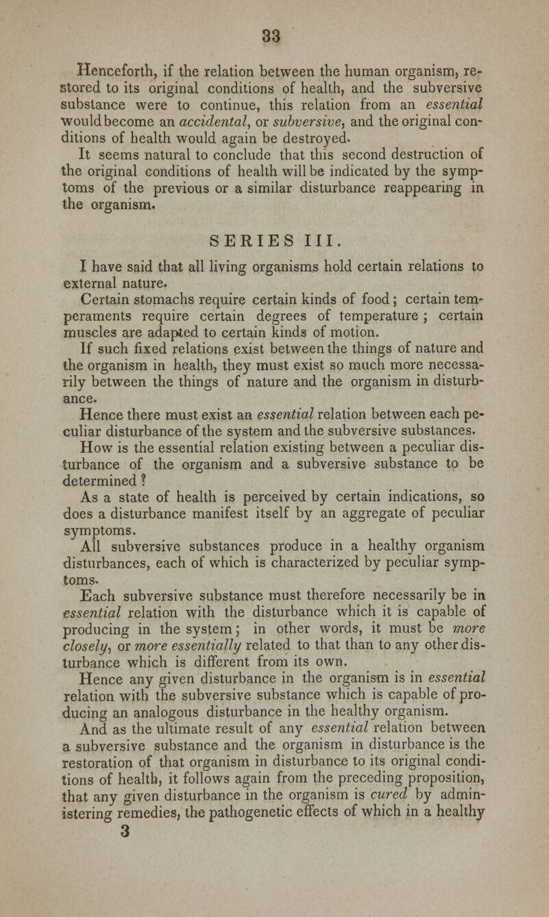 Henceforth, if the relation between the human organism, re- stored to its original conditions of health, and the subversive substance were to continue, this relation from an essential would become an accidental, or subversive, and the original con- ditions of health would again be destroyed. It seems natural to conclude that this second destruction of the original conditions of health will be indicated by the symp- toms of the previous or a similar disturbance reappearing in the organism. SERIES III. I have said that all living organisms hold certain relations to external nature. Certain stomachs require certain kinds of food; certain tem- peraments require certain degrees of temperature ; certain muscles are adapted to certain kinds of motion. If such fixed relations exist between the things of nature and the organism in health, they must exist so much more necessa- rily between the things of nature and the organism in disturb- ance. Hence there must exist an essential relation between each pe- culiar disturbance of the system and the subversive substances. How is the essential relation existing between a peculiar dis- turbance of the organism and a subversive substance to be determined ? As a state of health is perceived by certain indications, so does a disturbance manifest itself by an aggregate of peculiar symptoms. All subversive substances produce in a healthy organism disturbances, each of which is characterized by peculiar symp- toms. Each subversive substance must therefore necessarily be in essential relation with the disturbance which it is capable of producing in the system; in other words, it must be more closely, or more essentially related to that than to any other dis- turbance which is different from its own. Hence any given disturbance in the organism is in essential relation with the subversive substance which is capable of pro- ducing an analogous disturbance in the healthy organism. And as the ultimate result of any essential relation between a subversive substance and the organism in disturbance is the restoration of that organism in disturbance to its original condi- tions of health, it follows again from the preceding proposition, that any given disturbance in the organism is cured by admin- istering remedies, the pathogenetic effects of which in a healthy 3