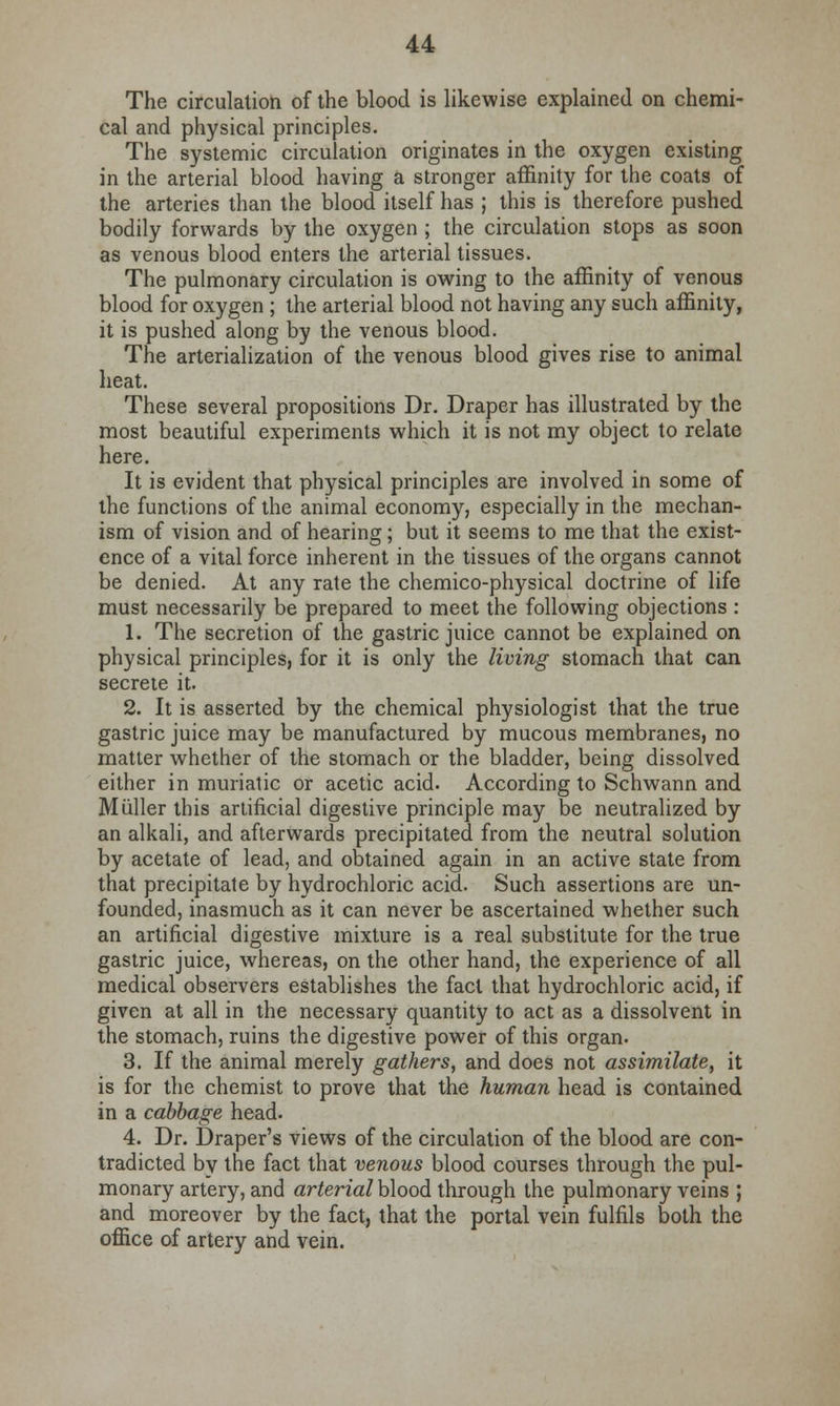The circulation of the blood is likewise explained on chemi- cal and physical principles. The systemic circulation originates in the oxygen existing in the arterial blood having a stronger affinity for the coats of the arteries than the blood itself has ; this is therefore pushed bodily forwards by the oxygen ; the circulation stops as soon as venous blood enters the arterial tissues. The pulmonary circulation is owing to the affinity of venous blood for oxygen ; the arterial blood not having any such affinity, it is pushed along by the venous blood. The arterialization of the venous blood gives rise to animal heat. These several propositions Dr. Draper has illustrated by the most beautiful experiments which it is not my object to relate here. It is evident that physical principles are involved in some of the functions of the animal economy, especially in the mechan- ism of vision and of hearing; but it seems to me that the exist- ence of a vital force inherent in the tissues of the organs cannot be denied. At any rate the chemico-physical doctrine of life must necessarily be prepared to meet the following objections : 1. The secretion of the gastric juice cannot be explained on physical principles, for it is only the living stomach that can secrete it. 2. It is asserted by the chemical physiologist that the true gastric juice may be manufactured by mucous membranes, no matter whether of the stomach or the bladder, being dissolved either in muriatic or acetic acid. According to Schwann and Miiller this artificial digestive principle may be neutralized by an alkali, and afterwards precipitated from the neutral solution by acetate of lead, and obtained again in an active state from that precipitate by hydrochloric acid. Such assertions are un- founded, inasmuch as it can never be ascertained whether such an artificial digestive mixture is a real substitute for the true gastric juice, whereas, on the other hand, the experience of all medical observers establishes the fact that hydrochloric acid, if given at all in the necessary quantity to act as a dissolvent in the stomach, ruins the digestive power of this organ- 3. If the animal merely gathers, and does not assimilate, it is for the chemist to prove that the human head is contained in a cabbage head. 4. Dr. Draper's views of the circulation of the blood are con- tradicted by the fact that venous blood courses through the pul- monary artery, and arterial blood through the pulmonary veins ; and moreover by the fact, that the portal vein fulfils both the office of artery and vein.