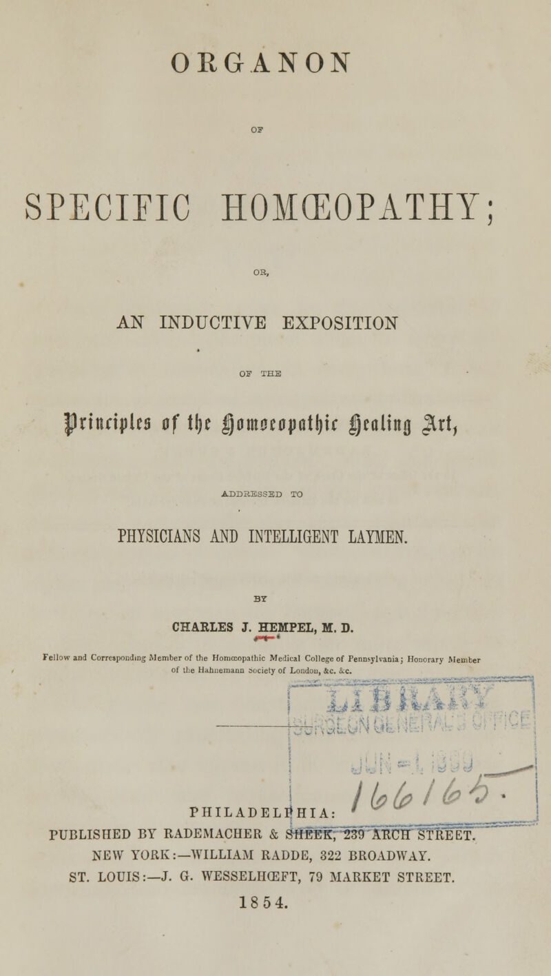 SPECIFIC HOMCEOPATHY: AN INDUCTIVE EXPOSITION Principles of t\)t fjomocoptljif Dealing Jlrt, ADDRESSED TO PHYSICIANS AND INTELLIGENT LAYMEN. CHARLES J. HEMPEL, M. D. Fellow and Corresponding Member of the Homoeopathic Medical College of Pennsylvania; Honorary Member of the Hahnemann society of London, Slc. &:c. I | - iHJM I ILADELpHIA: ' ^ PR PUBLISHED BY RADEMACHER & SftEEKf23tTARClf HTREEl NEW YORK:—WILLIAM RADDE, 322 BROADWAY. ST. LOUIS:—J. G. WESSELHCEFT, 79 MARKET STREET 18 54.