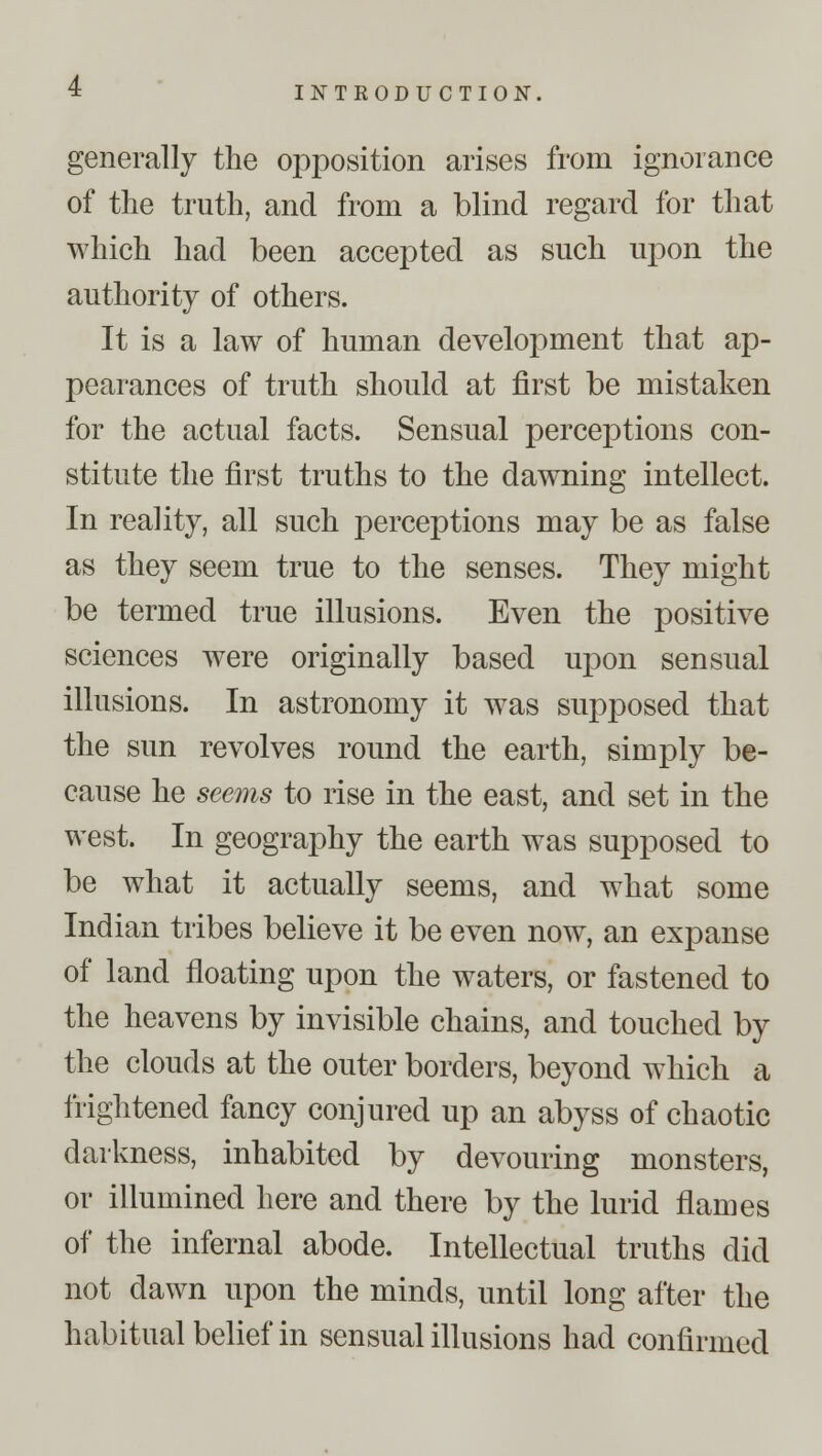 generally the opposition arises from ignorance of the truth, and from a blind regard for that which had been accepted as such upon the authority of others. It is a law of human development that ap- pearances of truth should at first be mistaken for the actual facts. Sensual perceptions con- stitute the first truths to the dawning intellect. In reality, all such j)erceptions may be as false as they seem true to the senses. They might be termed true illusions. Even the positive sciences were originally based upon sensual illusions. In astronomy it was supposed that the sun revolves round the earth, simply be- cause he seems to rise in the east, and set in the west. In geography the earth was supposed to be what it actually seems, and what some Indian tribes believe it be even now, an expanse of land floating upon the waters, or fastened to the heavens by invisible chains, and touched by the clouds at the outer borders, beyond which a frightened fancy conjured up an abyss of chaotic darkness, inhabited by devouring monsters, or illumined here and there by the lurid flames of the infernal abode. Intellectual truths did not dawn upon the minds, until long after the habitual belief in sensual illusions had confirmed