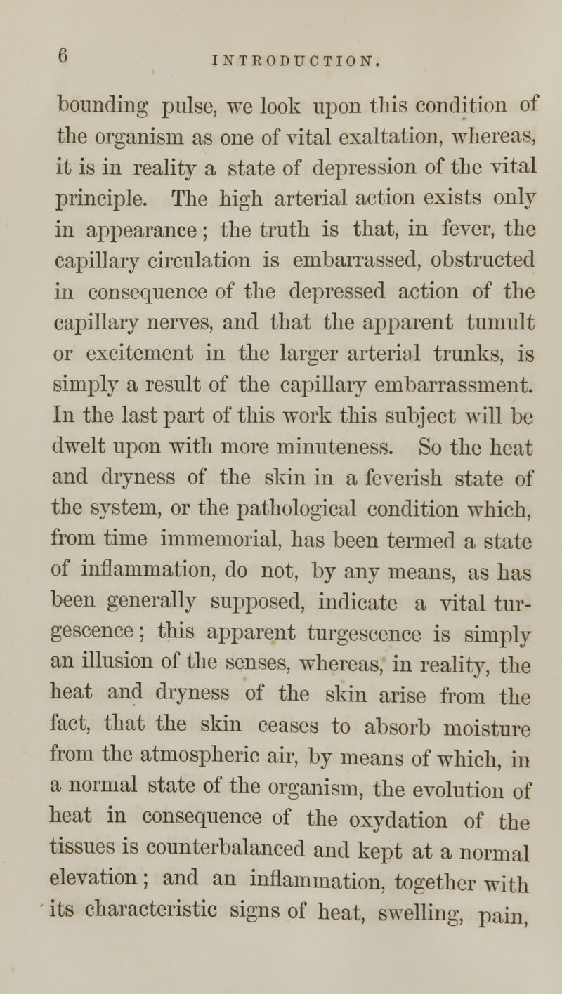 G bounding pulse, we look upon this condition of the organism as one of vital exaltation, whereas, it is in reality a state of depression of the vital principle. The high arterial action exists only in appearance; the truth is that, in fever, the capillary circulation is embarrassed, obstructed in consequence of the depressed action of the capillary nerves, and that the apparent tumult or excitement in the larger arterial trunks, is simply a result of the capillary embarrassment. In the last part of this work this subject will be dwelt upon with more minuteness. So the heat and dryness of the skin in a feverish state of the system, or the pathological condition which, from time immemorial, has been termed a state of inflammation, do not, by any means, as has been generally supposed, indicate a vital tur- gescence; this apparent turgescence is simply an illusion of the senses, whereas, in reality, the heat and dryness of the skin arise from the fact, that the skin ceases to absorb moisture from the atmospheric air, by means of which, in a normal state of the organism, the evolution of heat in consequence of the oxydation of the tissues is counterbalanced and kept at a normal elevation; and an inflammation, together with its characteristic signs of heat, swelling, pain,