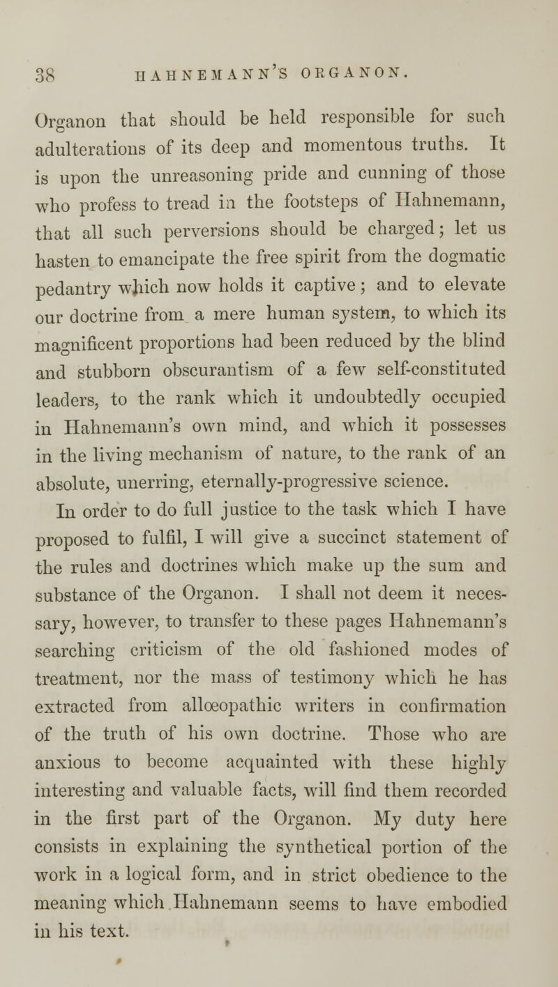 Organon that should be held responsible for such adulterations of its deep and momentous truths. It is upon the unreasoning pride and cunning of those who profess to tread in the footsteps of Hahnemann, that all such perversions should be charged; let us hasten to emancipate the free spirit from the dogmatic pedantry wjiich now holds it captive; and to elevate our doctrine from a mere human system, to which its magnificent proportions had been reduced by the blind and stubborn obscurantism of a few self-constituted leaders, to the rank which it undoubtedly occupied in Hahnemann's own mind, and which it possesses in the living mechanism of nature, to the rank of an absolute, unerring, eternally-progressive science. In order to do full justice to the task which I have proposed to fulfil, I will give a succinct statement of the rules and doctrines which make up the sum and substance of the Organon. I shall not deem it neces- sary, however, to transfer to these pages Hahnemann's searching criticism of the old fashioned modes of treatment, nor the mass of testimony which he has extracted from alloeopathic writers in confirmation of the truth of his own doctrine. Those who are anxious to become acquainted with these highly interesting and valuable facts, will find them recorded in the first part of the Organon. My duty here consists in explaining the synthetical portion of the work in a logical form, and in strict obedience to the meaning which Hahnemann seems to have embodied in his text.