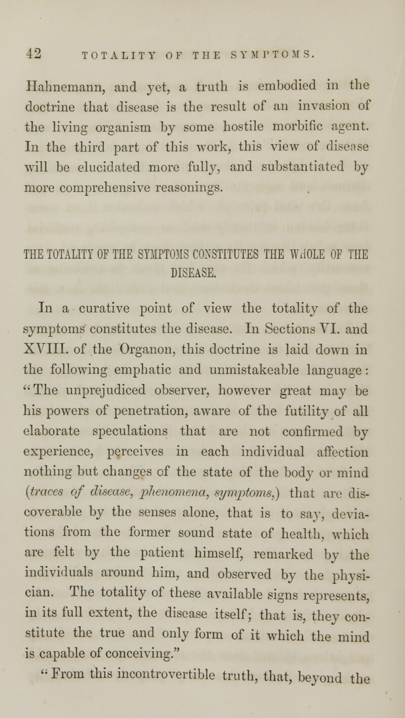 Hahnemann, and yet, a truth is embodied in the doctrine that disease is the result of an invasion of the living organism by some hostile morbific agent. In the third part of this work, this view of disease will be elucidated more fully, and substantiated by more comprehensive reasonings. THE TOTALITY OF THE SYMPTOMS CONSTITUTES THE WHOLE OF THE DISEASE. In a curative point of view the totality of the symptoms constitutes the disease. In Sections VI. and XVIII. of the Organon, this doctrine is laid down in the following emphatic and unmistakeable language: The unprejudiced observer, however great may be his powers of penetration, aware of the futility of all elaborate speculations that are not confirmed by experience, perceives in each individual affection nothing but changes of the state of the body or mind {traces of disease, 'phenomena, symptoms,) that are dis- coverable by the senses alone, that is to say, devia- tions from the former sound state of health, which are felt by the patient himself, remarked by the individuals around him, and observed by the physi- cian. The totality of these available signs represents, in its full extent, the disease itself; that is, they con- stitute the true and only form of it which the mind is capable of conceiving.  From this incontrovertible truth, that, beyond the