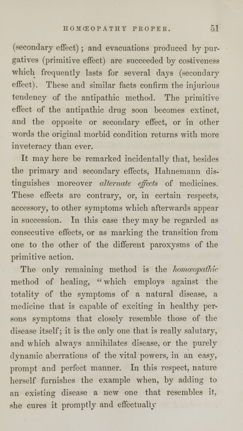 (secondary effect); and evacuations produced by pur- gatives (primitive effect) are succeeded by costiveness which frequently lasts for several days (secondary effect). These and similar facts confirm the injurious tendency of the antipathic method. The primitive effect of the antipathic drug soon becomes extinct, and the opposite or secondary effect, or in other words the original morbid condition returns with more inveteracy than ever. It may here be remarked incidentally that, besides the primary and secondary effects, Hahnemann dis- tinguishes moreover alternate effects of medicines. These effects are contrary, or, in certain respects, accessory, to other symptoms which afterwards appear in succession. In this case they may be regarded as consecutive effects, or as marking the transition from one to the other of the different paroxysms of the primitive action. The only remaining method is the homoeopathic method of healing,  which employs against the totality of the symptoms of a natural disease, a medicine that is capable of exciting in healthy per- sons symptoms that closely resemble those of the disease itself; it is the only one that is really salutary, and which always annihilates disease, or the purely dynamic aberrations of the vital powers, in an easy, prompt and perfect manner. In this respect, nature herself furnishes the example when, by adding to an existing disease a new one that resembles it, she cures it promptly and effectually