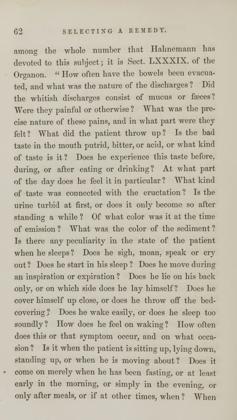 among the whole number that Hahnemann has devoted to this subject; it is Sect. LXXXIX. of the Organon.  How often have the bowels been evacua- ted, and what was the nature of the discharges ? Did the whitish discharges consist of mucus or fa3ces? Were they painful or otherwise ? What was the pre- cise nature of these pains, and in what part were they felt? What did the patient throw up? Is the bad taste in the mouth putrid, bitter, or acid, or what kind of taste is it ? Does he experience this taste before, during, or after eating or drinking? At what part of the day does he feel it in particular ? What kind of taste was connected with the eructation ? Is the urine turbid at first, or does it only become so after standing a while ? Of what color was it at the time of emission ? What was the color of the sediment ? Is there any peculiarity in the state of the patient when he sleeps ? Does he sigh, moan, speak or cry out ? Does he start in his sleep ? Does he move during an inspiration or expiration ? Does he lie on his back only, or on which side does he lay himself? Does he cover himself up close, or does he throw off the bed- covering .? Does he wake easily, or does he sleep too soundly ? How does he feel on waking ? How often does this or that symptom occur, and on what occa- sion ? Is it when the patient is sitting up, lying down, standing up, or when he is moving about ? Does it • come on merely when he has been fasting, or at least early in the morning, or simply in the evening, or only after meals, or if at other times, when ? When