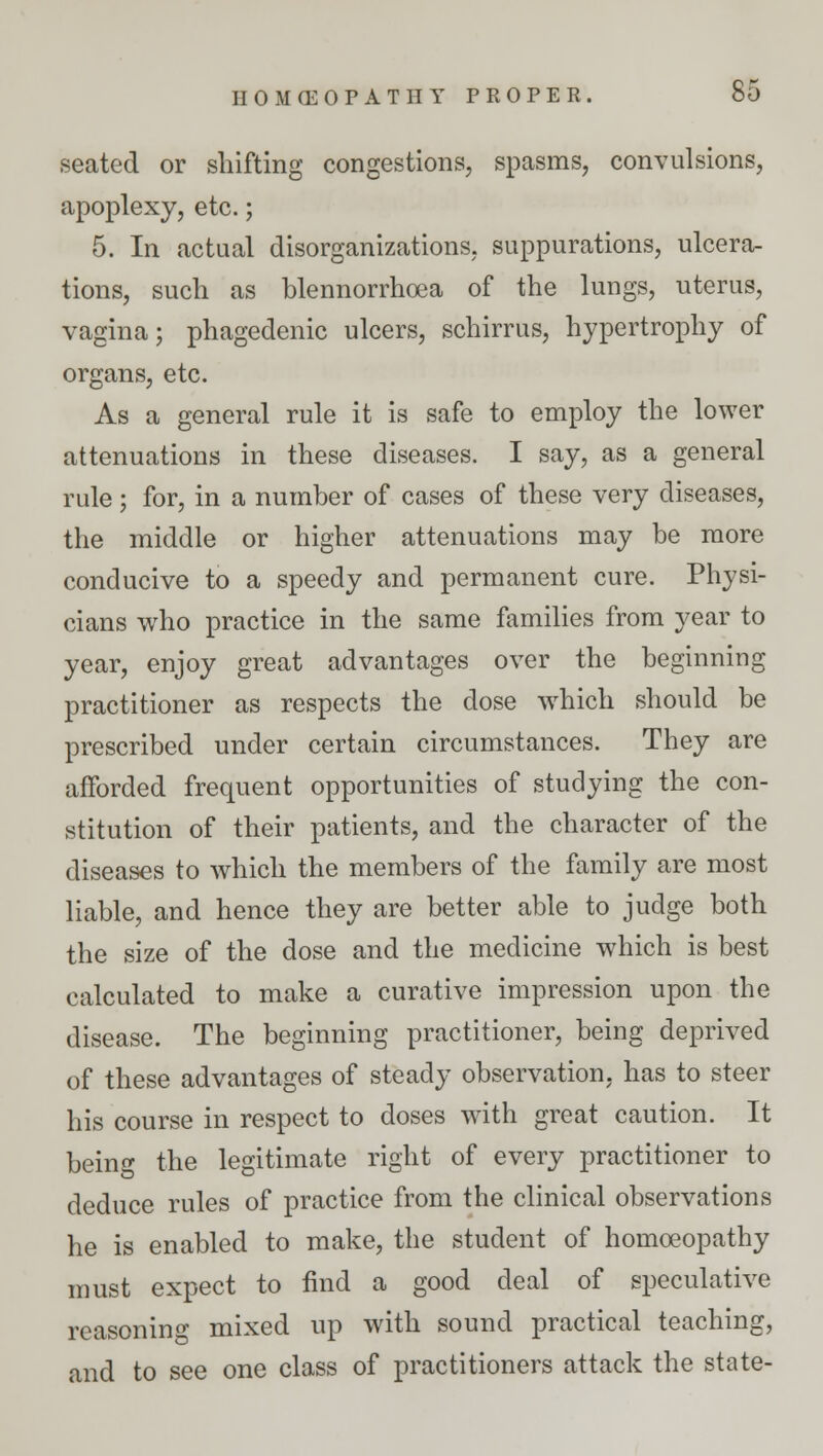 seated or shifting congestions, spasms, convulsions, apoplexy, etc.; 5. In actual disorganizations, suppurations, ulcera- tions, such as blennorrhea of the lungs, uterus, vagina; phagedenic ulcers, schirrus, hypertrophy of organs, etc. As a general rule it is safe to employ the lower attenuations in these diseases. I say, as a general rule; for, in a number of cases of these very diseases, the middle or higher attenuations may be more conducive to a speedy and permanent cure. Physi- cians who practice in the same families from year to year, enjoy great advantages over the beginning practitioner as respects the dose which should be prescribed under certain circumstances. They are afforded frequent opportunities of studying the con- stitution of their patients, and the character of the diseases to which the members of the family are most liable, and hence they are better able to judge both the size of the dose and the medicine which is best calculated to make a curative impression upon the disease. The beginning practitioner, being deprived of these advantages of steady observation, has to steer his course in respect to doses with great caution. It being the legitimate right of every practitioner to deduce rules of practice from the clinical observations he is enabled to make, the student of homoeopathy must expect to find a good deal of speculative reasoning mixed up with sound practical teaching, and to see one class of practitioners attack the state-