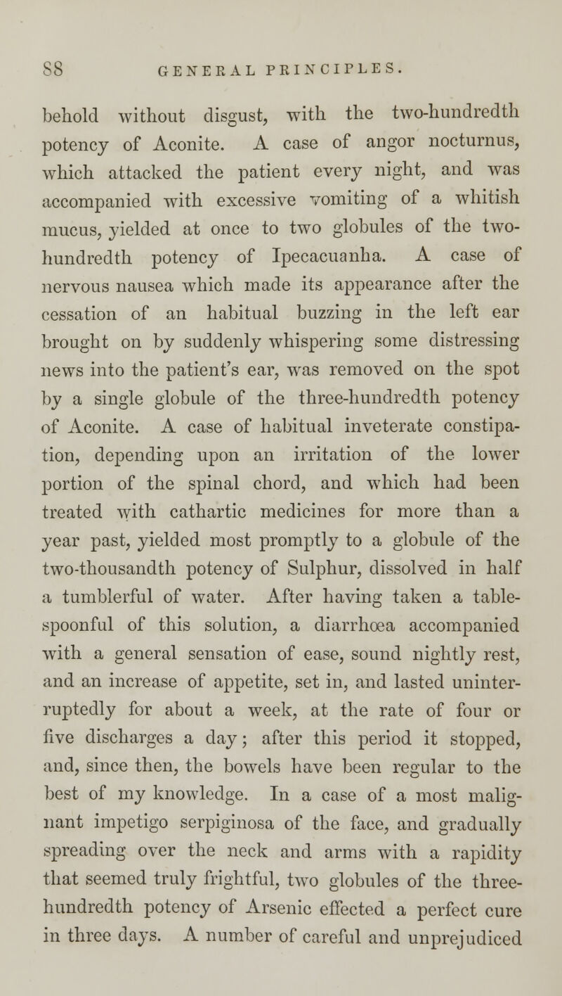 behold without disgust, with the two-hundredth potency of Aconite. A case of angor nocturnus, which attacked the patient every night, and was accompanied with excessive vomiting of a whitish mucus, yielded at once to two globules of the two- hundredth potency of Ipecacuanha. A case of nervous nausea which made its appearance after the cessation of an habitual buzzing in the left ear brought on by suddenly whispering some distressing news into the patient's ear, was removed on the spot by a single globule of the three-hundredth potency of Aconite. A case of habitual inveterate constipa- tion, depending upon an irritation of the lower portion of the spinal chord, and which had been treated with cathartic medicines for more than a year past, yielded most promptly to a globule of the two-thousandth potency of Sulphur, dissolved in half a tumblerful of water. After having taken a table- spoonful of this solution, a diarrhoea accompanied with a general sensation of ease, sound nightly rest, and an increase of appetite, set in, and lasted uninter- ruptedly for about a week, at the rate of four or five discharges a day; after this period it stopped, and, since then, the bowels have been regular to the best of my knowledge. In a case of a most malig- nant impetigo serpiginosa of the face, and gradually spreading over the neck and arms with a rapidity that seemed truly frightful, two globules of the three- hundredth potency of Arsenic effected a perfect cure in three days. A number of careful and unprejudiced