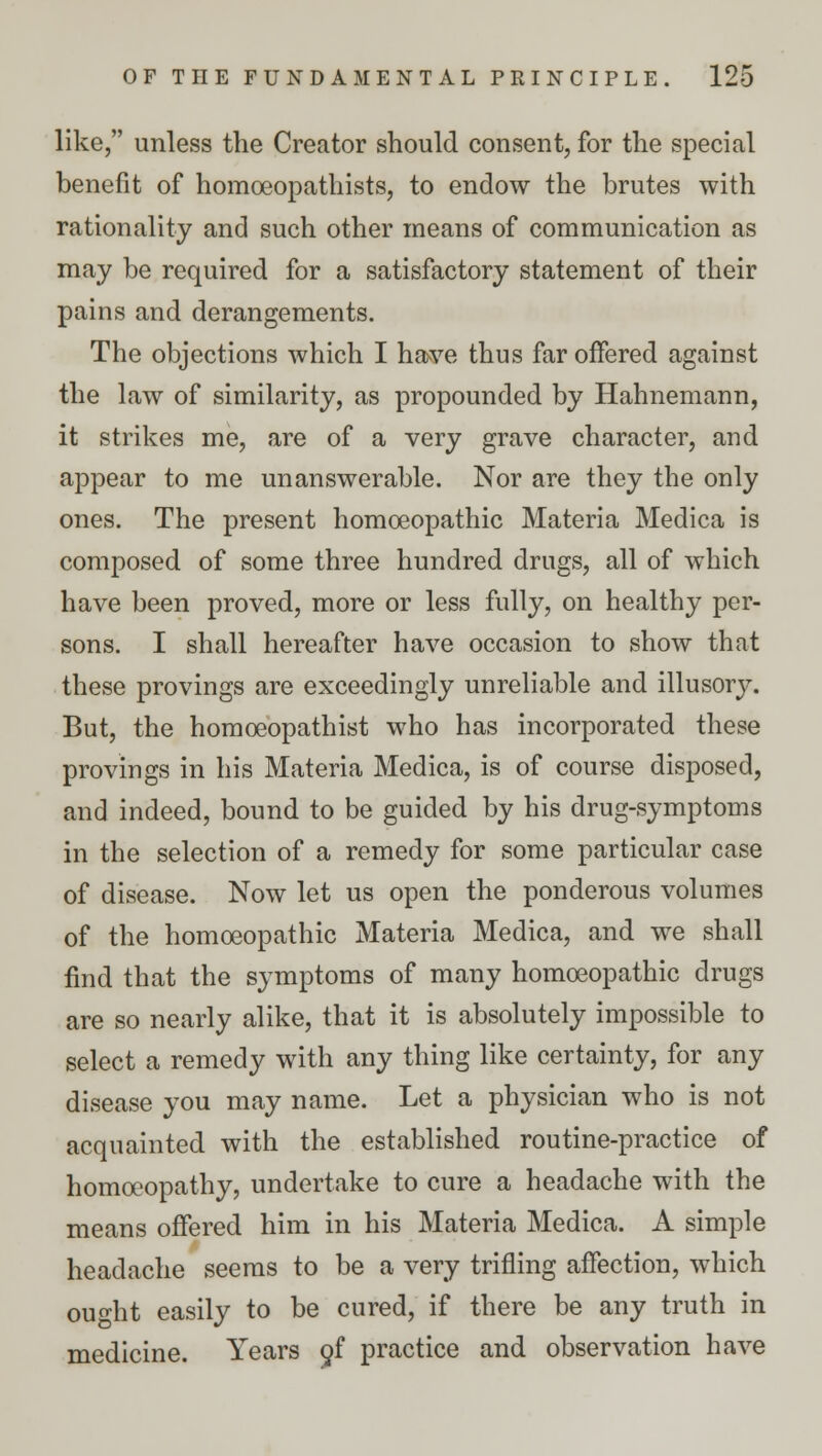 like, unless the Creator should consent, for the special benefit of homoeopathists, to endow the brutes with rationality and such other means of communication as may be required for a satisfactory statement of their pains and derangements. The objections which I have thus far offered against the law of similarity, as propounded by Hahnemann, it strikes me, are of a very grave character, and appear to me unanswerable. Nor are they the only ones. The present homoeopathic Materia Medica is composed of some three hundred drugs, all of which have been proved, more or less fully, on healthy per- sons. I shall hereafter have occasion to show that these provings are exceedingly unreliable and illusory. But, the homceopathist who has incorporated these provings in his Materia Medica, is of course disposed, and indeed, bound to be guided by his drug-symptoms in the selection of a remedy for some particular case of disease. Now let us open the ponderous volumes of the homoeopathic Materia Medica, and we shall find that the symptoms of many homoeopathic drugs are so nearly alike, that it is absolutely impossible to select a remedy with any thing like certainty, for any disease you may name. Let a physician who is not acquainted with the established routine-practice of homoeopathy, undertake to cure a headache with the means offered him in his Materia Medica. A simple headache seems to be a very trifling affection, which ought easily to be cured, if there be any truth in medicine. Years of practice and observation have